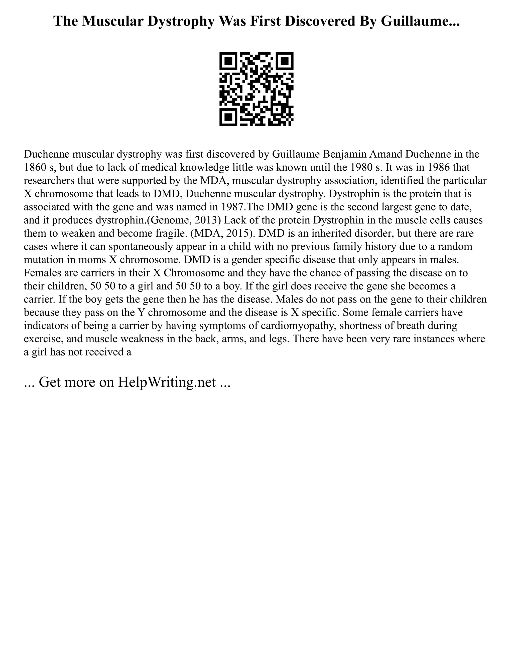 The Muscular Dystrophy Was First Discovered By Guillaume...
Duchenne muscular dystrophy was first discovered by Guillaume Benjamin Amand Duchenne in the
1860 s, but due to lack of medical knowledge little was known until the 1980 s. It was in 1986 that
researchers that were supported by the MDA, muscular dystrophy association, identified the particular
X chromosome that leads to DMD, Duchenne muscular dystrophy. Dystrophin is the protein that is
associated with the gene and was named in 1987.The DMD gene is the second largest gene to date,
and it produces dystrophin.(Genome, 2013) Lack of the protein Dystrophin in the muscle cells causes
them to weaken and become fragile. (MDA, 2015). DMD is an inherited disorder, but there are rare
cases where it can spontaneously appear in a child with no previous family history due to a random
mutation in moms X chromosome. DMD is a gender specific disease that only appears in males.
Females are carriers in their X Chromosome and they have the chance of passing the disease on to
their children, 50 50 to a girl and 50 50 to a boy. If the girl does receive the gene she becomes a
carrier. If the boy gets the gene then he has the disease. Males do not pass on the gene to their children
because they pass on the Y chromosome and the disease is X specific. Some female carriers have
indicators of being a carrier by having symptoms of cardiomyopathy, shortness of breath during
exercise, and muscle weakness in the back, arms, and legs. There have been very rare instances where
a girl has not received a
... Get more on HelpWriting.net ...
 