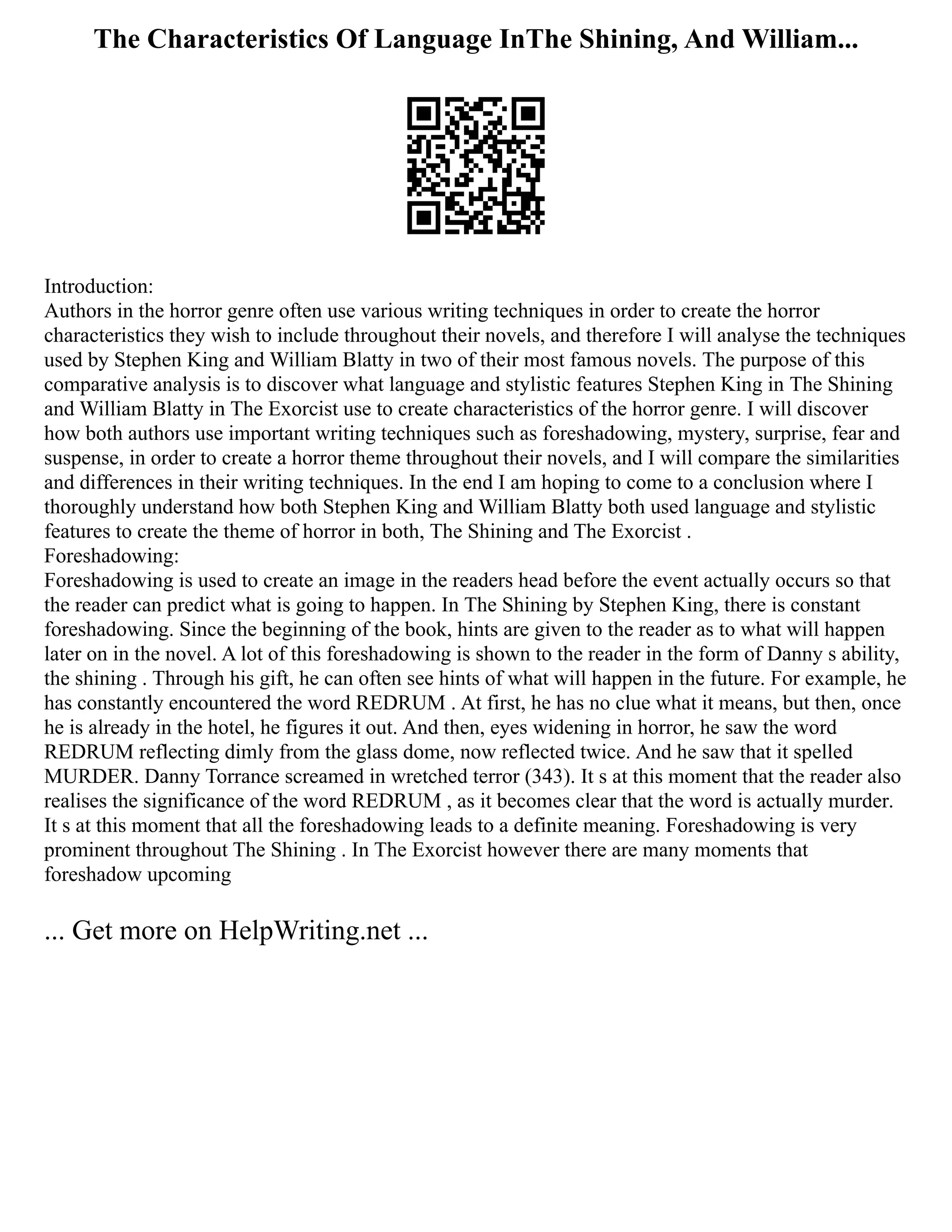 The Characteristics Of Language InThe Shining, And William...
Introduction:
Authors in the horror genre often use various writing techniques in order to create the horror
characteristics they wish to include throughout their novels, and therefore I will analyse the techniques
used by Stephen King and William Blatty in two of their most famous novels. The purpose of this
comparative analysis is to discover what language and stylistic features Stephen King in The Shining
and William Blatty in The Exorcist use to create characteristics of the horror genre. I will discover
how both authors use important writing techniques such as foreshadowing, mystery, surprise, fear and
suspense, in order to create a horror theme throughout their novels, and I will compare the similarities
and differences in their writing techniques. In the end I am hoping to come to a conclusion where I
thoroughly understand how both Stephen King and William Blatty both used language and stylistic
features to create the theme of horror in both, The Shining and The Exorcist .
Foreshadowing:
Foreshadowing is used to create an image in the readers head before the event actually occurs so that
the reader can predict what is going to happen. In The Shining by Stephen King, there is constant
foreshadowing. Since the beginning of the book, hints are given to the reader as to what will happen
later on in the novel. A lot of this foreshadowing is shown to the reader in the form of Danny s ability,
the shining . Through his gift, he can often see hints of what will happen in the future. For example, he
has constantly encountered the word REDRUM . At first, he has no clue what it means, but then, once
he is already in the hotel, he figures it out. And then, eyes widening in horror, he saw the word
REDRUM reflecting dimly from the glass dome, now reflected twice. And he saw that it spelled
MURDER. Danny Torrance screamed in wretched terror (343). It s at this moment that the reader also
realises the significance of the word REDRUM , as it becomes clear that the word is actually murder.
It s at this moment that all the foreshadowing leads to a definite meaning. Foreshadowing is very
prominent throughout The Shining . In The Exorcist however there are many moments that
foreshadow upcoming
... Get more on HelpWriting.net ...
 