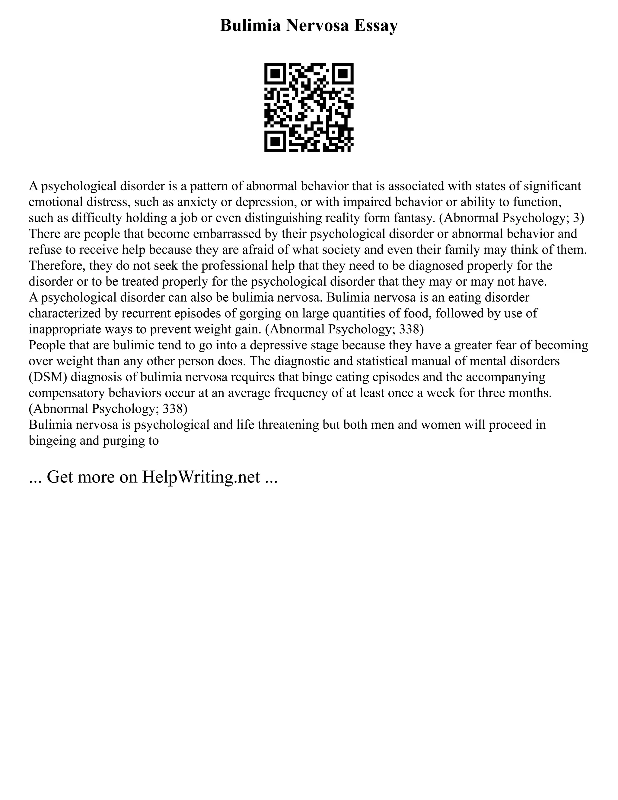Bulimia Nervosa Essay
A psychological disorder is a pattern of abnormal behavior that is associated with states of significant
emotional distress, such as anxiety or depression, or with impaired behavior or ability to function,
such as difficulty holding a job or even distinguishing reality form fantasy. (Abnormal Psychology; 3)
There are people that become embarrassed by their psychological disorder or abnormal behavior and
refuse to receive help because they are afraid of what society and even their family may think of them.
Therefore, they do not seek the professional help that they need to be diagnosed properly for the
disorder or to be treated properly for the psychological disorder that they may or may not have.
A psychological disorder can also be bulimia nervosa. Bulimia nervosa is an eating disorder
characterized by recurrent episodes of gorging on large quantities of food, followed by use of
inappropriate ways to prevent weight gain. (Abnormal Psychology; 338)
People that are bulimic tend to go into a depressive stage because they have a greater fear of becoming
over weight than any other person does. The diagnostic and statistical manual of mental disorders
(DSM) diagnosis of bulimia nervosa requires that binge eating episodes and the accompanying
compensatory behaviors occur at an average frequency of at least once a week for three months.
(Abnormal Psychology; 338)
Bulimia nervosa is psychological and life threatening but both men and women will proceed in
bingeing and purging to
... Get more on HelpWriting.net ...
 