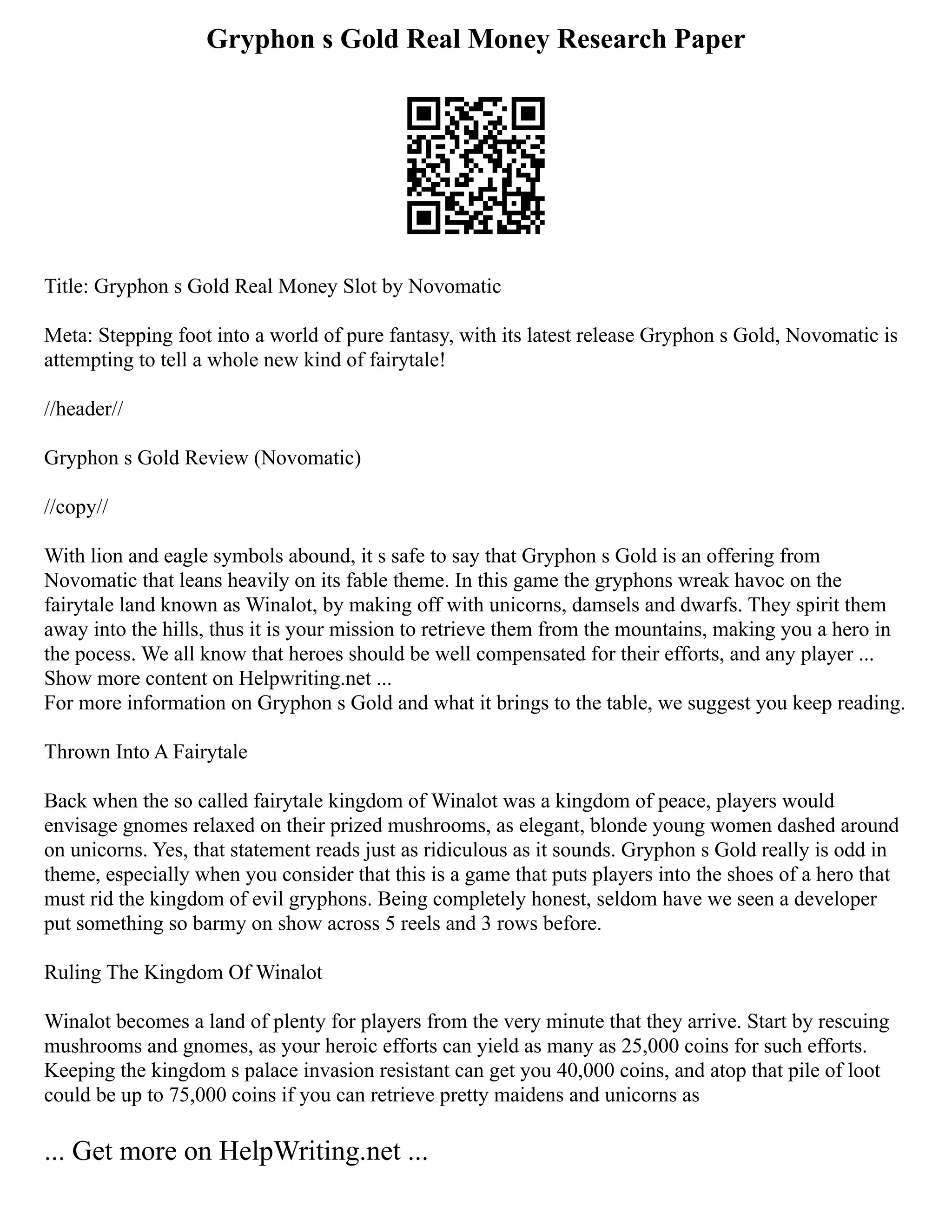 Gryphon s Gold Real Money Research Paper
Title: Gryphon s Gold Real Money Slot by Novomatic
Meta: Stepping foot into a world of pure fantasy, with its latest release Gryphon s Gold, Novomatic is
attempting to tell a whole new kind of fairytale!
//header//
Gryphon s Gold Review (Novomatic)
//copy//
With lion and eagle symbols abound, it s safe to say that Gryphon s Gold is an offering from
Novomatic that leans heavily on its fable theme. In this game the gryphons wreak havoc on the
fairytale land known as Winalot, by making off with unicorns, damsels and dwarfs. They spirit them
away into the hills, thus it is your mission to retrieve them from the mountains, making you a hero in
the pocess. We all know that heroes should be well compensated for their efforts, and any player ...
Show more content on Helpwriting.net ...
For more information on Gryphon s Gold and what it brings to the table, we suggest you keep reading.
Thrown Into A Fairytale
Back when the so called fairytale kingdom of Winalot was a kingdom of peace, players would
envisage gnomes relaxed on their prized mushrooms, as elegant, blonde young women dashed around
on unicorns. Yes, that statement reads just as ridiculous as it sounds. Gryphon s Gold really is odd in
theme, especially when you consider that this is a game that puts players into the shoes of a hero that
must rid the kingdom of evil gryphons. Being completely honest, seldom have we seen a developer
put something so barmy on show across 5 reels and 3 rows before.
Ruling The Kingdom Of Winalot
Winalot becomes a land of plenty for players from the very minute that they arrive. Start by rescuing
mushrooms and gnomes, as your heroic efforts can yield as many as 25,000 coins for such efforts.
Keeping the kingdom s palace invasion resistant can get you 40,000 coins, and atop that pile of loot
could be up to 75,000 coins if you can retrieve pretty maidens and unicorns as
... Get more on HelpWriting.net ...
 