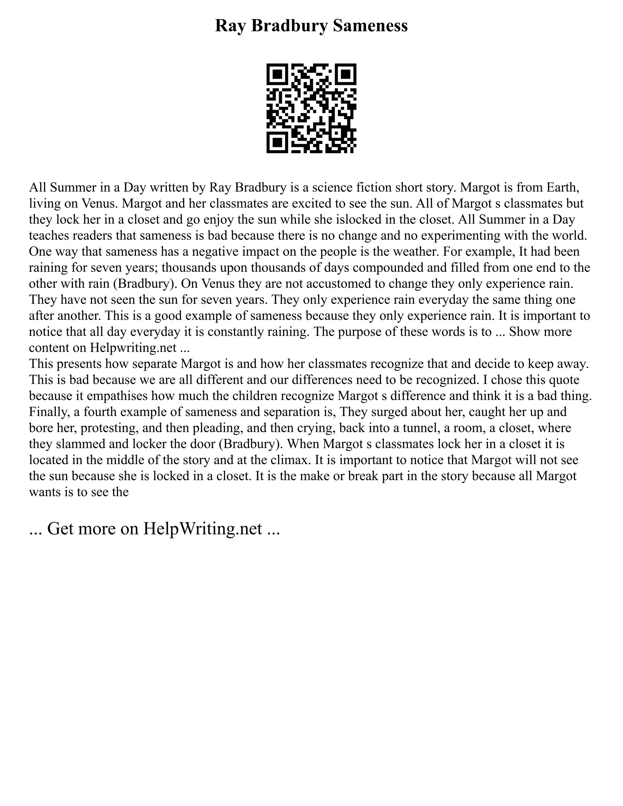 Ray Bradbury Sameness
All Summer in a Day written by Ray Bradbury is a science fiction short story. Margot is from Earth,
living on Venus. Margot and her classmates are excited to see the sun. All of Margot s classmates but
they lock her in a closet and go enjoy the sun while she islocked in the closet. All Summer in a Day
teaches readers that sameness is bad because there is no change and no experimenting with the world.
One way that sameness has a negative impact on the people is the weather. For example, It had been
raining for seven years; thousands upon thousands of days compounded and filled from one end to the
other with rain (Bradbury). On Venus they are not accustomed to change they only experience rain.
They have not seen the sun for seven years. They only experience rain everyday the same thing one
after another. This is a good example of sameness because they only experience rain. It is important to
notice that all day everyday it is constantly raining. The purpose of these words is to ... Show more
content on Helpwriting.net ...
This presents how separate Margot is and how her classmates recognize that and decide to keep away.
This is bad because we are all different and our differences need to be recognized. I chose this quote
because it empathises how much the children recognize Margot s difference and think it is a bad thing.
Finally, a fourth example of sameness and separation is, They surged about her, caught her up and
bore her, protesting, and then pleading, and then crying, back into a tunnel, a room, a closet, where
they slammed and locker the door (Bradbury). When Margot s classmates lock her in a closet it is
located in the middle of the story and at the climax. It is important to notice that Margot will not see
the sun because she is locked in a closet. It is the make or break part in the story because all Margot
wants is to see the
... Get more on HelpWriting.net ...
 