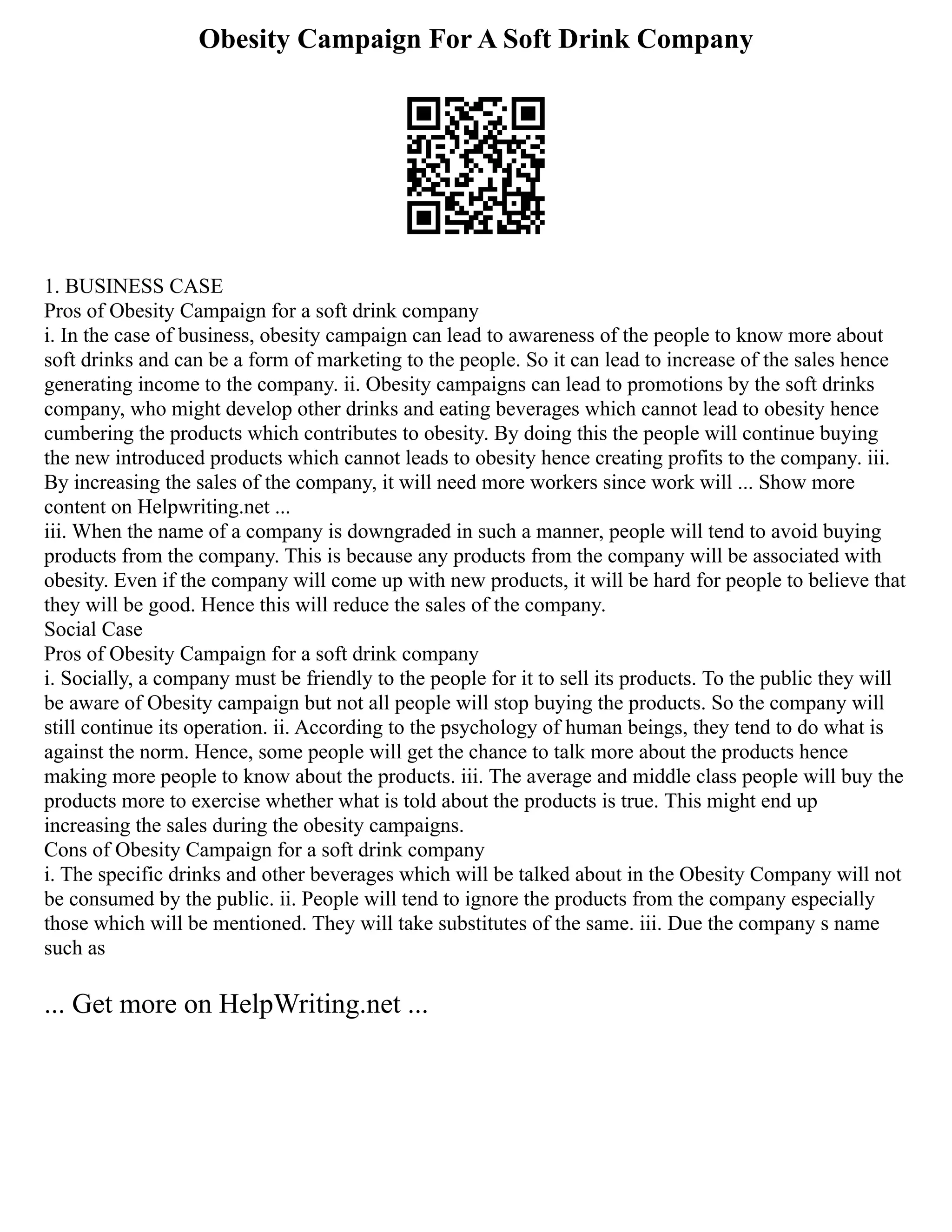Obesity Campaign For A Soft Drink Company
1. BUSINESS CASE
Pros of Obesity Campaign for a soft drink company
i. In the case of business, obesity campaign can lead to awareness of the people to know more about
soft drinks and can be a form of marketing to the people. So it can lead to increase of the sales hence
generating income to the company. ii. Obesity campaigns can lead to promotions by the soft drinks
company, who might develop other drinks and eating beverages which cannot lead to obesity hence
cumbering the products which contributes to obesity. By doing this the people will continue buying
the new introduced products which cannot leads to obesity hence creating profits to the company. iii.
By increasing the sales of the company, it will need more workers since work will ... Show more
content on Helpwriting.net ...
iii. When the name of a company is downgraded in such a manner, people will tend to avoid buying
products from the company. This is because any products from the company will be associated with
obesity. Even if the company will come up with new products, it will be hard for people to believe that
they will be good. Hence this will reduce the sales of the company.
Social Case
Pros of Obesity Campaign for a soft drink company
i. Socially, a company must be friendly to the people for it to sell its products. To the public they will
be aware of Obesity campaign but not all people will stop buying the products. So the company will
still continue its operation. ii. According to the psychology of human beings, they tend to do what is
against the norm. Hence, some people will get the chance to talk more about the products hence
making more people to know about the products. iii. The average and middle class people will buy the
products more to exercise whether what is told about the products is true. This might end up
increasing the sales during the obesity campaigns.
Cons of Obesity Campaign for a soft drink company
i. The specific drinks and other beverages which will be talked about in the Obesity Company will not
be consumed by the public. ii. People will tend to ignore the products from the company especially
those which will be mentioned. They will take substitutes of the same. iii. Due the company s name
such as
... Get more on HelpWriting.net ...
 