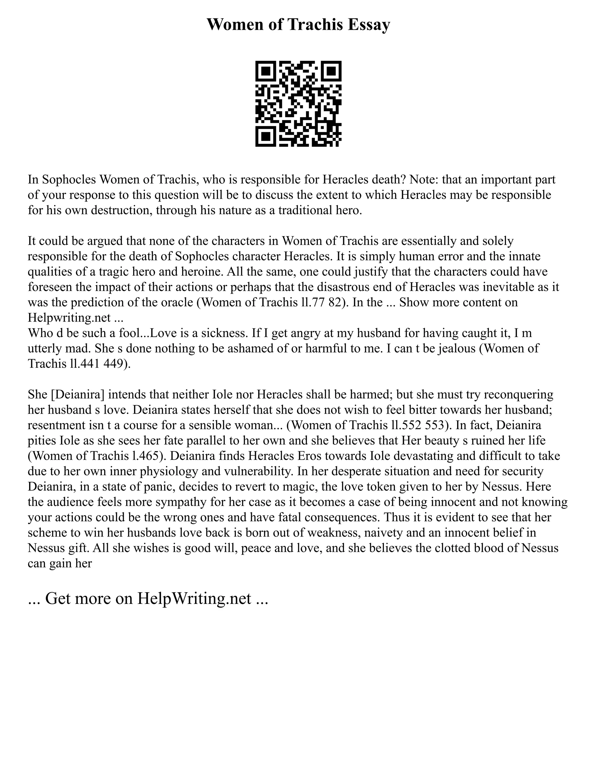 Women of Trachis Essay
In Sophocles Women of Trachis, who is responsible for Heracles death? Note: that an important part
of your response to this question will be to discuss the extent to which Heracles may be responsible
for his own destruction, through his nature as a traditional hero.
It could be argued that none of the characters in Women of Trachis are essentially and solely
responsible for the death of Sophocles character Heracles. It is simply human error and the innate
qualities of a tragic hero and heroine. All the same, one could justify that the characters could have
foreseen the impact of their actions or perhaps that the disastrous end of Heracles was inevitable as it
was the prediction of the oracle (Women of Trachis ll.77 82). In the ... Show more content on
Helpwriting.net ...
Who d be such a fool...Love is a sickness. If I get angry at my husband for having caught it, I m
utterly mad. She s done nothing to be ashamed of or harmful to me. I can t be jealous (Women of
Trachis ll.441 449).
She [Deianira] intends that neither Iole nor Heracles shall be harmed; but she must try reconquering
her husband s love. Deianira states herself that she does not wish to feel bitter towards her husband;
resentment isn t a course for a sensible woman... (Women of Trachis ll.552 553). In fact, Deianira
pities Iole as she sees her fate parallel to her own and she believes that Her beauty s ruined her life
(Women of Trachis l.465). Deianira finds Heracles Eros towards Iole devastating and difficult to take
due to her own inner physiology and vulnerability. In her desperate situation and need for security
Deianira, in a state of panic, decides to revert to magic, the love token given to her by Nessus. Here
the audience feels more sympathy for her case as it becomes a case of being innocent and not knowing
your actions could be the wrong ones and have fatal consequences. Thus it is evident to see that her
scheme to win her husbands love back is born out of weakness, naivety and an innocent belief in
Nessus gift. All she wishes is good will, peace and love, and she believes the clotted blood of Nessus
can gain her
... Get more on HelpWriting.net ...
 