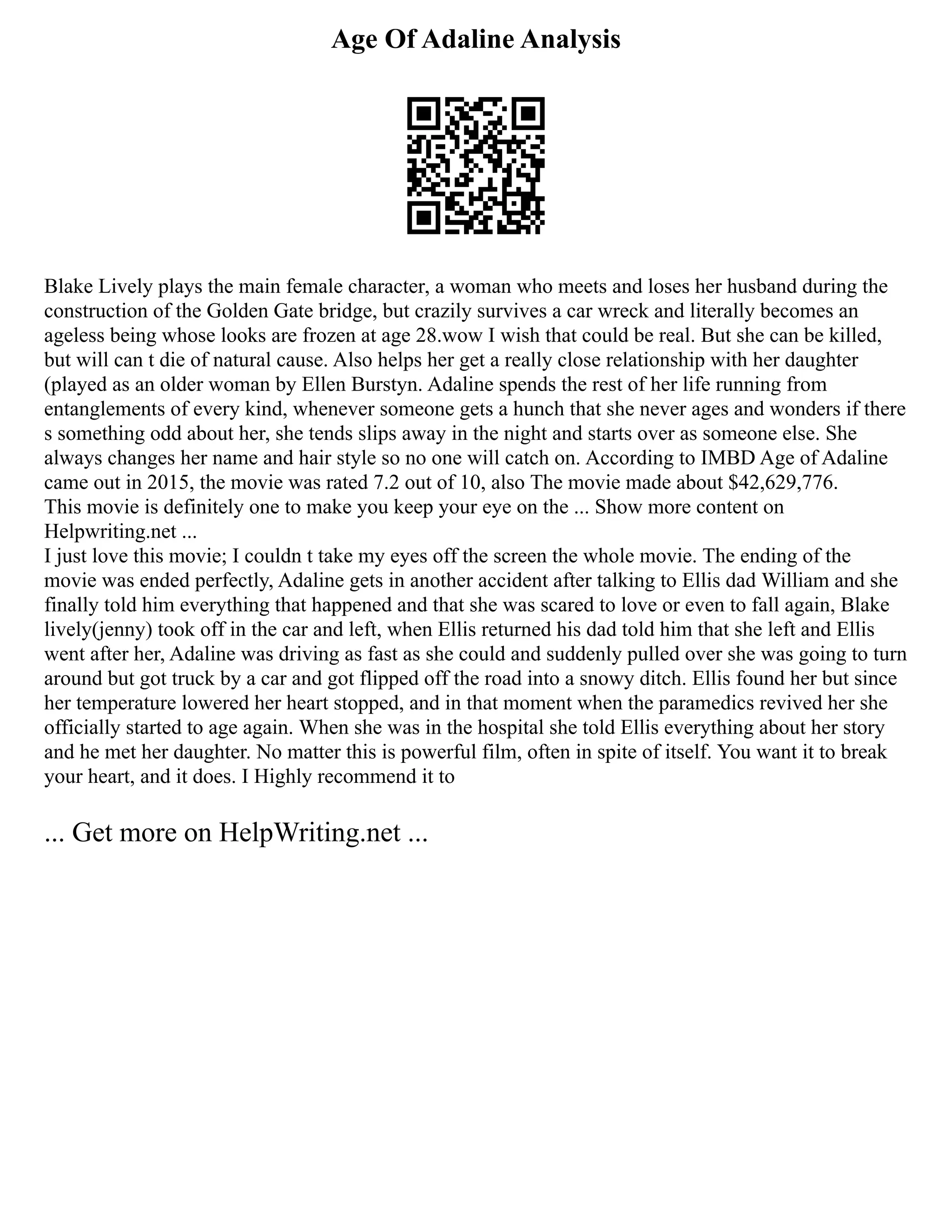 Age Of Adaline Analysis
Blake Lively plays the main female character, a woman who meets and loses her husband during the
construction of the Golden Gate bridge, but crazily survives a car wreck and literally becomes an
ageless being whose looks are frozen at age 28.wow I wish that could be real. But she can be killed,
but will can t die of natural cause. Also helps her get a really close relationship with her daughter
(played as an older woman by Ellen Burstyn. Adaline spends the rest of her life running from
entanglements of every kind, whenever someone gets a hunch that she never ages and wonders if there
s something odd about her, she tends slips away in the night and starts over as someone else. She
always changes her name and hair style so no one will catch on. According to IMBD Age of Adaline
came out in 2015, the movie was rated 7.2 out of 10, also The movie made about $42,629,776.
This movie is definitely one to make you keep your eye on the ... Show more content on
Helpwriting.net ...
I just love this movie; I couldn t take my eyes off the screen the whole movie. The ending of the
movie was ended perfectly, Adaline gets in another accident after talking to Ellis dad William and she
finally told him everything that happened and that she was scared to love or even to fall again, Blake
lively(jenny) took off in the car and left, when Ellis returned his dad told him that she left and Ellis
went after her, Adaline was driving as fast as she could and suddenly pulled over she was going to turn
around but got truck by a car and got flipped off the road into a snowy ditch. Ellis found her but since
her temperature lowered her heart stopped, and in that moment when the paramedics revived her she
officially started to age again. When she was in the hospital she told Ellis everything about her story
and he met her daughter. No matter this is powerful film, often in spite of itself. You want it to break
your heart, and it does. I Highly recommend it to
... Get more on HelpWriting.net ...
 