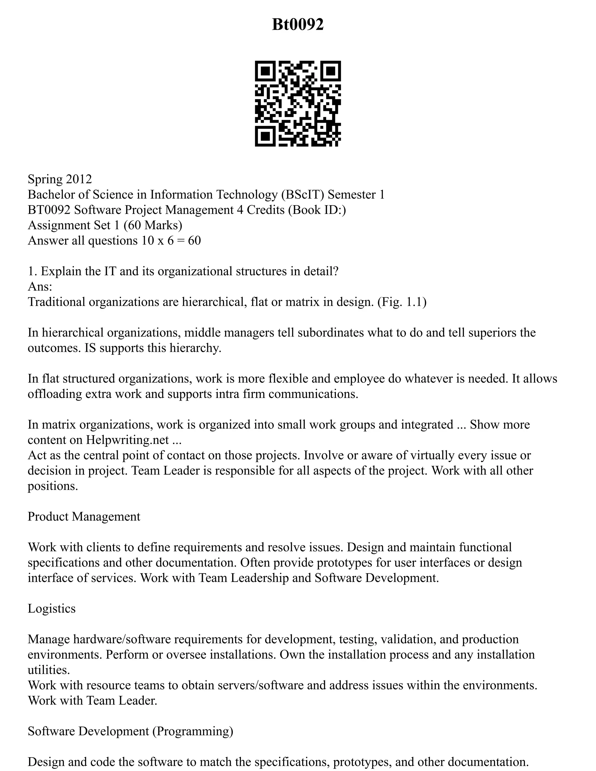 Bt0092
Spring 2012
Bachelor of Science in Information Technology (BScIT) Semester 1
BT0092 Software Project Management 4 Credits (Book ID:)
Assignment Set 1 (60 Marks)
Answer all questions 10 x 6 = 60
1. Explain the IT and its organizational structures in detail?
Ans:
Traditional organizations are hierarchical, flat or matrix in design. (Fig. 1.1)
In hierarchical organizations, middle managers tell subordinates what to do and tell superiors the
outcomes. IS supports this hierarchy.
In flat structured organizations, work is more flexible and employee do whatever is needed. It allows
offloading extra work and supports intra firm communications.
In matrix organizations, work is organized into small work groups and integrated ... Show more
content on Helpwriting.net ...
Act as the central point of contact on those projects. Involve or aware of virtually every issue or
decision in project. Team Leader is responsible for all aspects of the project. Work with all other
positions.
Product Management
Work with clients to define requirements and resolve issues. Design and maintain functional
specifications and other documentation. Often provide prototypes for user interfaces or design
interface of services. Work with Team Leadership and Software Development.
Logistics
Manage hardware/software requirements for development, testing, validation, and production
environments. Perform or oversee installations. Own the installation process and any installation
utilities.
Work with resource teams to obtain servers/software and address issues within the environments.
Work with Team Leader.
Software Development (Programming)
Design and code the software to match the specifications, prototypes, and other documentation.
 
