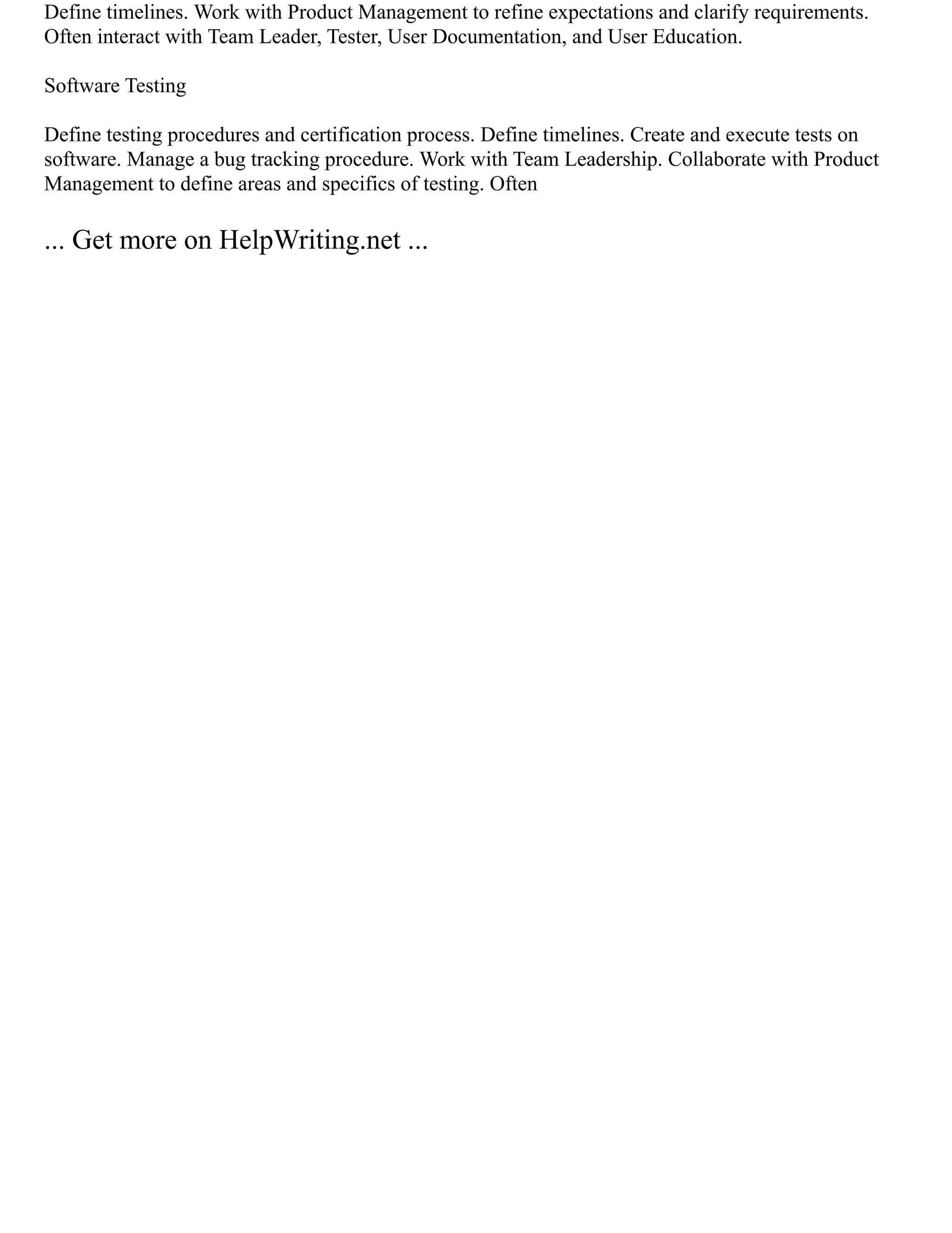 Define timelines. Work with Product Management to refine expectations and clarify requirements.
Often interact with Team Leader, Tester, User Documentation, and User Education.
Software Testing
Define testing procedures and certification process. Define timelines. Create and execute tests on
software. Manage a bug tracking procedure. Work with Team Leadership. Collaborate with Product
Management to define areas and specifics of testing. Often
... Get more on HelpWriting.net ...
 