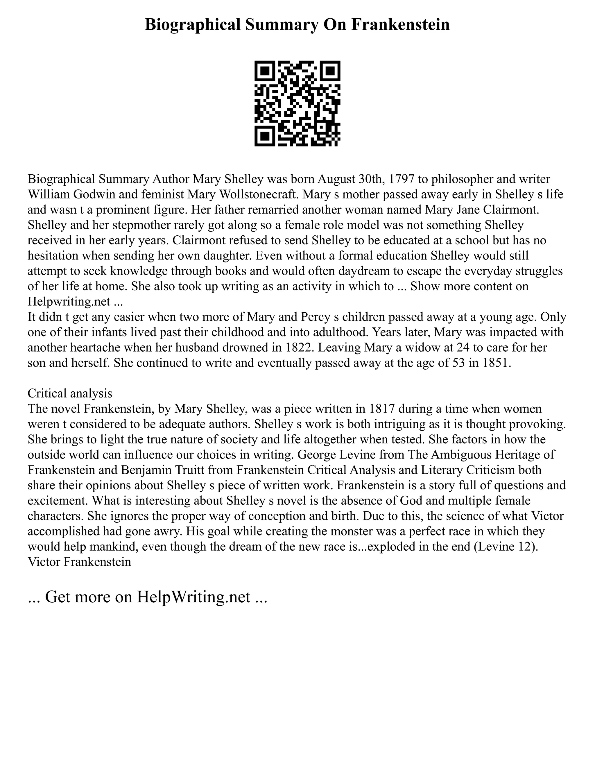 Biographical Summary On Frankenstein
Biographical Summary Author Mary Shelley was born August 30th, 1797 to philosopher and writer
William Godwin and feminist Mary Wollstonecraft. Mary s mother passed away early in Shelley s life
and wasn t a prominent figure. Her father remarried another woman named Mary Jane Clairmont.
Shelley and her stepmother rarely got along so a female role model was not something Shelley
received in her early years. Clairmont refused to send Shelley to be educated at a school but has no
hesitation when sending her own daughter. Even without a formal education Shelley would still
attempt to seek knowledge through books and would often daydream to escape the everyday struggles
of her life at home. She also took up writing as an activity in which to ... Show more content on
Helpwriting.net ...
It didn t get any easier when two more of Mary and Percy s children passed away at a young age. Only
one of their infants lived past their childhood and into adulthood. Years later, Mary was impacted with
another heartache when her husband drowned in 1822. Leaving Mary a widow at 24 to care for her
son and herself. She continued to write and eventually passed away at the age of 53 in 1851.
Critical analysis
The novel Frankenstein, by Mary Shelley, was a piece written in 1817 during a time when women
weren t considered to be adequate authors. Shelley s work is both intriguing as it is thought provoking.
She brings to light the true nature of society and life altogether when tested. She factors in how the
outside world can influence our choices in writing. George Levine from The Ambiguous Heritage of
Frankenstein and Benjamin Truitt from Frankenstein Critical Analysis and Literary Criticism both
share their opinions about Shelley s piece of written work. Frankenstein is a story full of questions and
excitement. What is interesting about Shelley s novel is the absence of God and multiple female
characters. She ignores the proper way of conception and birth. Due to this, the science of what Victor
accomplished had gone awry. His goal while creating the monster was a perfect race in which they
would help mankind, even though the dream of the new race is...exploded in the end (Levine 12).
Victor Frankenstein
... Get more on HelpWriting.net ...
 