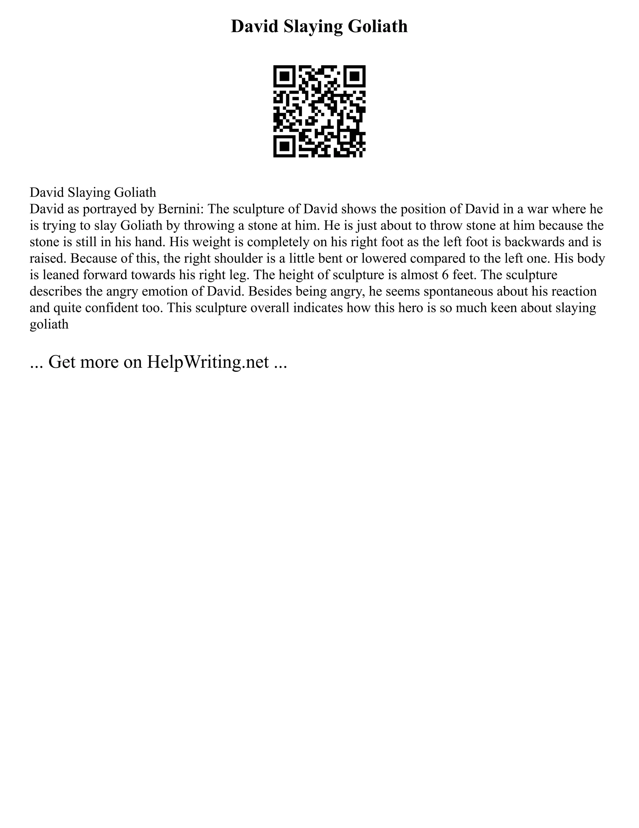 David Slaying Goliath
David Slaying Goliath
David as portrayed by Bernini: The sculpture of David shows the position of David in a war where he
is trying to slay Goliath by throwing a stone at him. He is just about to throw stone at him because the
stone is still in his hand. His weight is completely on his right foot as the left foot is backwards and is
raised. Because of this, the right shoulder is a little bent or lowered compared to the left one. His body
is leaned forward towards his right leg. The height of sculpture is almost 6 feet. The sculpture
describes the angry emotion of David. Besides being angry, he seems spontaneous about his reaction
and quite confident too. This sculpture overall indicates how this hero is so much keen about slaying
goliath
... Get more on HelpWriting.net ...
 