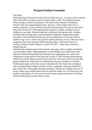 Prepared Infant Formulas
The Infant
Breast feeding is the most favorable food an infant receives. A woman starts to lactate
after birth and the newborn yearns for their mother s milk. The child and mother
bond creating a comfort environment. The breast milk comprises of balanced
nutrients that carry immunological traits. However, if the mother didn t have a
healthy pregnancy or has a sexual transmitted infection the milk may do more harm
than good. (Leifer 397 398) Supplemental nutrition is readily available if breast
feeding was not ideal. Synthetic nutrition is different than human milk. Allergies
could possibly develop and it could disrupt their digestion. Pediatricians speak
favorably of iron fortified formulas due to low maternal iron it decreases after 6
months of age. Cow s milk is not good for infants until they are one. There are many
companies that create prepared infant formulas. Many well known names are
Enfamil, Similac, Nestle, Pedialyte. (Leifer 398 399) ... Show more content on
Helpwriting.net ...
Checking the expiration date of the formula, run soapy water to nipples and bottles
rise thoroughly, follow right proportions to each feeding, test temperature of the
milk prior administering milk, keep formulas in an appropriate area such as the
refrigerator to keep bacteria from growing. (Leifer p. 399) Selecting and preparing
solids foods for the infant may be tricky for parents. There are several concerns that
parents might have. Solid foods are introduced at the age 4 months to 6 months.
Pediatricians speak well of rice cereal. It should be the first food to be introduced
since it barely harbors allergic reactions. Fruits, vegetables, and meats should be a
part of their diet. Thoroughly cleaning all produce. Parents are warned of the use of
honey. Honey may contain spores that can make the infant very ill. Parents are also
taught to pour plenty of water into the food to keep a pureed consistency. Freezing
the meal afterwards to keep it fresh. (Leifer
 