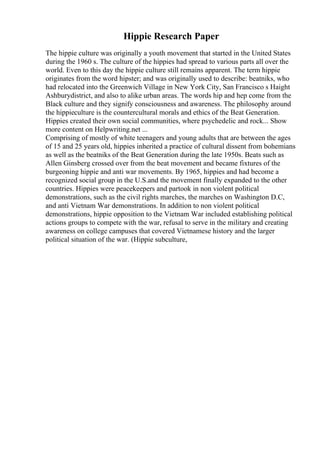 Hippie Research Paper
The hippie culture was originally a youth movement that started in the United States
during the 1960 s. The culture of the hippies had spread to various parts all over the
world. Even to this day the hippie culture still remains apparent. The term hippie
originates from the word hipster; and was originally used to describe: beatniks, who
had relocated into the Greenwich Village in New York City, San Francisco s Haight
Ashburydistrict, and also to alike urban areas. The words hip and hep come from the
Black culture and they signify consciousness and awareness. The philosophy around
the hippieculture is the countercultural morals and ethics of the Beat Generation.
Hippies created their own social communities, where psychedelic and rock... Show
more content on Helpwriting.net ...
Comprising of mostly of white teenagers and young adults that are between the ages
of 15 and 25 years old, hippies inherited a practice of cultural dissent from bohemians
as well as the beatniks of the Beat Generation during the late 1950s. Beats such as
Allen Ginsberg crossed over from the beat movement and became fixtures of the
burgeoning hippie and anti war movements. By 1965, hippies and had become a
recognized social group in the U.S.and the movement finally expanded to the other
countries. Hippies were peacekeepers and partook in non violent political
demonstrations, such as the civil rights marches, the marches on Washington D.C,
and anti Vietnam War demonstrations. In addition to non violent political
demonstrations, hippie opposition to the Vietnam War included establishing political
actions groups to compete with the war, refusal to serve in the military and creating
awareness on college campuses that covered Vietnamese history and the larger
political situation of the war. (Hippie subculture,
 