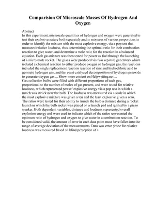Comparision Of Microscale Masses Of Hydrogen And
Oxygen
Abstract
In this experiment, microscale quantities of hydrogen and oxygen were generated to
test their explosive nature both separately and in mixtures of various proportions in
order to identify the mixture with the most explosive energy, via a pop test that
measured relative loudness, thus determining the optimal ratio for their combustion
reaction to give water, and determine a mole ratio for the reaction in a balanced
equation. Each gas mixture was then tested for power as fuel through the launching
of a micro mole rocket. The gases were produced via two separate generators which
isolated a chemical reaction to either produce oxygen or hydrogen gas, the reactions
included the single replacement reaction reaction of zinc and hydrochloric acid to
generate hydrogen gas, and the yeast catalyzed decomposition of hydrogen peroxide
to generate oxygen gas ... Show more content on Helpwriting.net ...
Gas collection bulbs were filled with different proportions of each gas,
proportional to the number of moles of gas present, and were tested for relative
loudness, which represented power/ explosive energy via a pop test in which a
match was struck near the bulb. The loudness was measured via a scale in which
the most explosive mixture was given a ten and the least explosive given a zero.
The ratios were tested for their ability to launch the bulb a distance during a rocket
launch in which the bulb rocket was placed on a launch pad and ignited by a piezo
sparker. Both dependent variables, distance and loudness represented overall
explosion energy and were used to indicate which of the ratios represented the
optimum ratio of hydrogen and oxygen to give water in a combustion reaction. To
be considered valid, the amount of error in each data point must have fallen into the
range of average deviation of the measurements. Data was error prone for relative
loudness was measured based on blind perception of a
 
