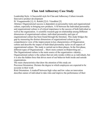 Clan And Adhocracy Case Study
Leadership Style: A Successful style for Clan and Adhocracy Culture towards
Innovative product development
D. Visagamoorthi [1], G. Rohith [2] G. Vinodhini [3]
Abstract: Organizational success is dependent on personality traits and organizational
culture, especially in bringing new products. A fit between the Individual personality
and organizational culture is of critical importance to the success of both Individual as
well as the organization. A scientific research gap on relationship among Different
dimensions of organizational culture, individual personality and type of
organizational culture has been found through the literature. This study bridges the
gap by measuring the distinct dimensions of organizational culture to get a
comprehensive view of the improvement in key characteristics of Organization
culture and describe the impact of Individual personality styles on all aspects of
organizational culture. The study is carried out in three phases. In the first phase,
different types of Organizational ... Show more content on Helpwriting.net ...
The Organizational culture is the main source of the organization s identity.
Organizational culture is the culture that not only resides within us as individuals, but
it is also the hidden force that drives most of our behavior both inside and outside
organizations.
The main characteristics that draw the attention of this study are
Precision Orientation: Dictates the degree to which employees are expected to be
accurate in their work
Risk Orientation: A tradeoff between high value and low value on innovation
describes nature of individual to take risks and improve the performance of their
 