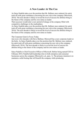 A New Leader At The Ceo
As Satya Nadella takes over the position that Mr. Ballmer once endured, his spirit
took off with great confidence concerning his new role at the company (Microsoft,
2014). The next decade is likely to reveal the level of success his abilities bring to
the future of the company and his own status as leader.
That successor would enter a new period of change at the company filled with
competitive challenges in the marketplace.
As Satya Nadella takes over the position that Mr. Ballmer once endured, his spirit
took off with great confidence concerning his new role at the company (Microsoft,
2014). The next decade is likely to reveal the level of success his abilities bring to
the future of the company and his own status as leader.
The Corporate Giant in Focus Today
Just over a few decades with Steve Ballmer, Microsoft has a new corporate leader at
the helm. As Satya Nadella takes over the position that Mr. Ballmer once endured,
his spirit took off with great confidence concerning his new role at the company
(Microsoft, 2014). The next decade is likely to reveal the level of success his
abilities bring to the future of the company and his own status as leader.
Satya Nadella is Chief Executive Officer of Microsoft. Before being named CEO in
February 2014, Nadella held leadership roles in both enterprise and consumer
businesses across the company (Microsoft, n.d., para. 1). The primary intention is to
maintain a solid footing that will benefit the company while producing
 