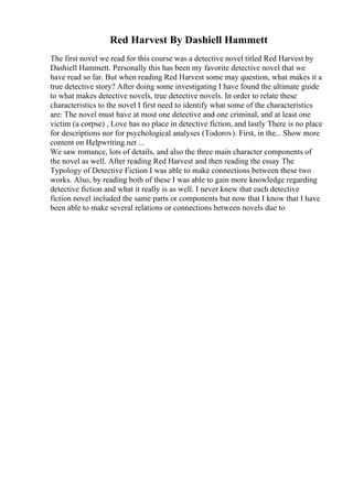 Red Harvest By Dashiell Hammett
The first novel we read for this course was a detective novel titled Red Harvest by
Dashiell Hammett. Personally this has been my favorite detective novel that we
have read so far. But when reading Red Harvest some may question, what makes it a
true detective story? After doing some investigating I have found the ultimate guide
to what makes detective novels, true detective novels. In order to relate these
characteristics to the novel I first need to identify what some of the characteristics
are: The novel must have at most one detective and one criminal, and at least one
victim (a corpse) , Love has no place in detective fiction, and lastly There is no place
for descriptions nor for psychological analyses (Todorov). First, in the... Show more
content on Helpwriting.net ...
We saw romance, lots of details, and also the three main character components of
the novel as well. After reading Red Harvest and then reading the essay The
Typology of Detective Fiction I was able to make connections between these two
works. Also, by reading both of these I was able to gain more knowledge regarding
detective fiction and what it really is as well. I never knew that each detective
fiction novel included the same parts or components but now that I know that I have
been able to make several relations or connections between novels due to
 