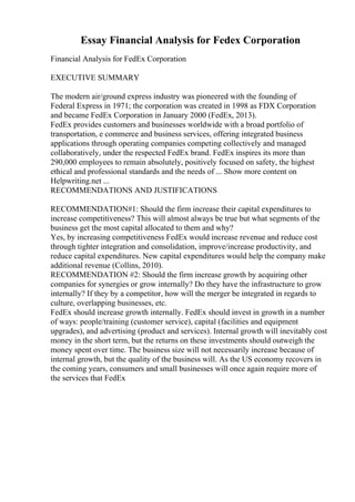 Essay Financial Analysis for Fedex Corporation
Financial Analysis for FedEx Corporation
EXECUTIVE SUMMARY
The modern air/ground express industry was pioneered with the founding of
Federal Express in 1971; the corporation was created in 1998 as FDX Corporation
and became FedEx Corporation in January 2000 (FedEx, 2013).
FedEx provides customers and businesses worldwide with a broad portfolio of
transportation, e commerce and business services, offering integrated business
applications through operating companies competing collectively and managed
collaboratively, under the respected FedEx brand. FedEx inspires its more than
290,000 employees to remain absolutely, positively focused on safety, the highest
ethical and professional standards and the needs of ... Show more content on
Helpwriting.net ...
RECOMMENDATIONS AND JUSTIFICATIONS
RECOMMENDATION#1: Should the firm increase their capital expenditures to
increase competitiveness? This will almost always be true but what segments of the
business get the most capital allocated to them and why?
Yes, by increasing competitiveness FedEx would increase revenue and reduce cost
through tighter integration and consolidation, improve/increase productivity, and
reduce capital expenditures. New capital expenditures would help the company make
additional revenue (Collins, 2010).
RECOMMENDATION #2: Should the firm increase growth by acquiring other
companies for synergies or grow internally? Do they have the infrastructure to grow
internally? If they by a competitor, how will the merger be integrated in regards to
culture, overlapping businesses, etc.
FedEx should increase growth internally. FedEx should invest in growth in a number
of ways: people/training (customer service), capital (facilities and equipment
upgrades), and advertising (product and services). Internal growth will inevitably cost
money in the short term, but the returns on these investments should outweigh the
money spent over time. The business size will not necessarily increase because of
internal growth, but the quality of the business will. As the US economy recovers in
the coming years, consumers and small businesses will once again require more of
the services that FedEx
 