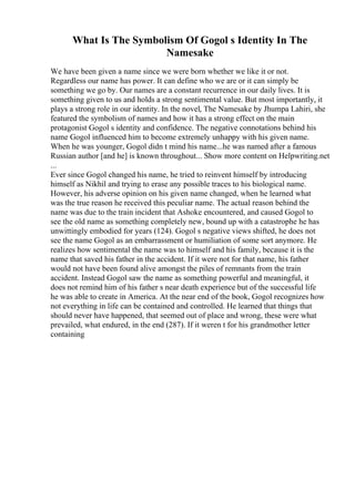 What Is The Symbolism Of Gogol s Identity In The
Namesake
We have been given a name since we were born whether we like it or not.
Regardless our name has power. It can define who we are or it can simply be
something we go by. Our names are a constant recurrence in our daily lives. It is
something given to us and holds a strong sentimental value. But most importantly, it
plays a strong role in our identity. In the novel, The Namesake by Jhumpa Lahiri, she
featured the symbolism of names and how it has a strong effect on the main
protagonist Gogol s identity and confidence. The negative connotations behind his
name Gogol influenced him to become extremely unhappy with his given name.
When he was younger, Gogol didn t mind his name...he was named after a famous
Russian author [and he] is known throughout... Show more content on Helpwriting.net
...
Ever since Gogol changed his name, he tried to reinvent himself by introducing
himself as Nikhil and trying to erase any possible traces to his biological name.
However, his adverse opinion on his given name changed, when he learned what
was the true reason he received this peculiar name. The actual reason behind the
name was due to the train incident that Ashoke encountered, and caused Gogol to
see the old name as something completely new, bound up with a catastrophe he has
unwittingly embodied for years (124). Gogol s negative views shifted, he does not
see the name Gogol as an embarrassment or humiliation of some sort anymore. He
realizes how sentimental the name was to himself and his family, because it is the
name that saved his father in the accident. If it were not for that name, his father
would not have been found alive amongst the piles of remnants from the train
accident. Instead Gogol saw the name as something powerful and meaningful, it
does not remind him of his father s near death experience but of the successful life
he was able to create in America. At the near end of the book, Gogol recognizes how
not everything in life can be contained and controlled. He learned that things that
should never have happened, that seemed out of place and wrong, these were what
prevailed, what endured, in the end (287). If it weren t for his grandmother letter
containing
 