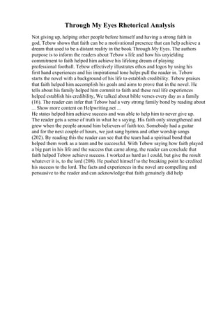 Through My Eyes Rhetorical Analysis
Not giving up, helping other people before himself and having a strong faith in
god, Tebow shows that faith can be a motivational presence that can help achieve a
dream that used to be a distant reality in the book Through My Eyes. The authors
purpose is to inform the readers about Tebow s life and how his unyielding
commitment to faith helped him achieve his lifelong dream of playing
professional football. Tebow effectively illustrates ethos and logos by using his
first hand experiences and his inspirational tone helps pull the reader in. Tebow
starts the novel with a background of his life to establish credibility. Tebow praises
that faith helped him accomplish his goals and aims to prove that in the novel. He
tells about his family helped him commit to faith and these real life experiences
helped establish his credibility, We talked about bible verses every day as a family
(16). The reader can infer that Tebow had a very strong family bond by reading about
... Show more content on Helpwriting.net ...
He states helped him achieve success and was able to help him to never give up.
The reader gets a sense of truth in what he s saying. His faith only strengthened and
grew when the people around him believers of faith too. Somebody had a guitar
and for the next couple of hours, we just sang hymns and other worship songs
(202). By reading this the reader can see that the team had a spiritual bond that
helped them work as a team and be successful. With Tebow saying how faith played
a big part in his life and the success that came along, the reader can conclude that
faith helped Tebow achieve success. I worked as hard as I could, but give the result
whatever it is, to the lord (208). He pushed himself to the breaking point he credited
his success to the lord. The facts and experiences in the novel are compelling and
persuasive to the reader and can acknowledge that faith genuinely did help
 