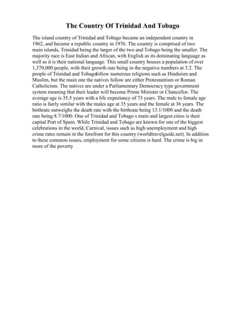 The Country Of Trinidad And Tobago
The island country of Trinidad and Tobago became an independent country in
1962, and became a republic country in 1976. The country is comprised of two
main islands, Trinidad being the larger of the two and Tobago being the smaller. The
majority race is East Indian and African, with English as its dominating language as
well as it is their national language. This small country houses a population of over
1,370,000 people, with their growth rate being in the negative numbers at 3.2. The
people of Trinidad and Tobagofollow numerous religions such as Hinduism and
Muslim, but the main one the natives follow are either Protestantism or Roman
Catholicism. The natives are under a Parliamentary Democracy type government
system meaning that their leader will become Prime Minister or Chancellor. The
average age is 35.5 years with a life expectancy of 73 years. The male to female age
ratio is fairly similar with the males age at 35 years and the female at 36 years. The
birthrate outweighs the death rate with the birthrate being 13.1/1000 and the death
rate being 8.7/1000. One of Trinidad and Tobago s main and largest cities is their
capital Port of Spain. While Trinidad and Tobago are known for one of the biggest
celebrations in the world, Carnival, issues such as high unemployment and high
crime rates remain in the forefront for this country (worldtravelguide.net). In addition
to these common issues, employment for some citizens is hard. The crime is big in
more of the poverty
 