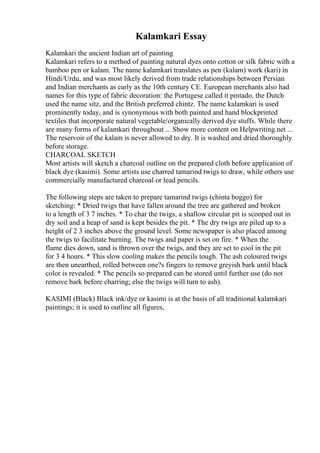 Kalamkari Essay
Kalamkari the ancient Indian art of painting
Kalamkari refers to a method of painting natural dyes onto cotton or silk fabric with a
bamboo pen or kalam. The name kalamkari translates as pen (kalam) work (kari) in
Hindi/Urdu, and was most likely derived from trade relationships between Persian
and Indian merchants as early as the 10th century CE. European merchants also had
names for this type of fabric decoration: the Portugese called it pintado, the Dutch
used the name sitz, and the British preferred chintz. The name kalamkari is used
prominently today, and is synonymous with both painted and hand blockprinted
textiles that incorporate natural vegetable/organically derived dye stuffs. While there
are many forms of kalamkari throughout ... Show more content on Helpwriting.net ...
The reservoir of the kalam is never allowed to dry. It is washed and dried thoroughly
before storage.
CHARCOAL SKETCH
Most artists will sketch a charcoal outline on the prepared cloth before application of
black dye (kasimi). Some artists use charred tamarind twigs to draw, while others use
commercially manufactured charcoal or lead pencils.
The following steps are taken to prepare tamarind twigs (chinta boggo) for
sketching: * Dried twigs that have fallen around the tree are gathered and broken
to a length of 3 7 inches. * To char the twigs, a shallow circular pit is scooped out in
dry soil and a heap of sand is kept besides the pit. * The dry twigs are piled up to a
height of 2 3 inches above the ground level. Some newspaper is also placed among
the twigs to facilitate burning. The twigs and paper is set on fire. * When the
flame dies down, sand is thrown over the twigs, and they are set to cool in the pit
for 3 4 hours. * This slow cooling makes the pencils tough. The ash coloured twigs
are then unearthed, rolled between one?s fingers to remove greyish bark until black
color is revealed. * The pencils so prepared can be stored until further use (do not
remove bark before charring; else the twigs will turn to ash).
KASIMI (Black) Black ink/dye or kasimi is at the basis of all traditional kalamkari
paintings; it is used to outline all figures,
 