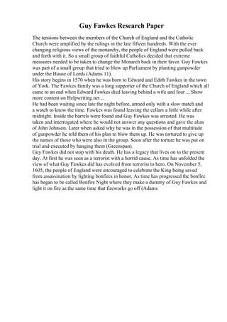 Guy Fawkes Research Paper
The tensions between the members of the Church of England and the Catholic
Church were amplified by the rulings in the late fifteen hundreds. With the ever
changing religious views of the monarchy, the people of England were pulled back
and forth with it. So a small group of faithful Catholics decided that extreme
measures needed to be taken to change the Monarch back in their favor. Guy Fawkes
was part of a small group that tried to blow up Parliament by planting gunpowder
under the House of Lords (Adams 11).
His story begins in 1570 when he was born to Edward and Edith Fawkes in the town
of York. The Fawkes family was a long supporter of the Church of England which all
came to an end when Edward Fawkes died leaving behind a wife and four ... Show
more content on Helpwriting.net ...
He had been waiting since late the night before, armed only with a slow match and
a watch to know the time. Fawkes was found leaving the cellars a little while after
midnight. Inside the barrels were found and Guy Fawkes was arrested. He was
taken and interrogated where he would not answer any questions and gave the alias
of John Johnson. Later when asked why he was in the possession of that multitude
of gunpowder he told them of his plan to blow them up. He was tortured to give up
the names of those who were also in the group. Soon after the torture he was put on
trial and executed by hanging them (Greenspan).
Guy Fawkes did not stop with his death. He has a legacy that lives on to the present
day. At first he was seen as a terrorist with a horrid cause. As time has unfolded the
view of what Guy Fawkes did has evolved from terrorist to hero. On November 5,
1605, the people of England were encouraged to celebrate the King being saved
from assassination by lighting bonfires in honor. As time has progressed the bonfire
has began to be called Bonfire Night where they make a dummy of Guy Fawkes and
light it on fire as the same time that fireworks go off (Adams
 