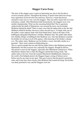 Slugger Curse Essay
The story of the slugger curse is quite an interesting one, due to the fact that it
revolves around a pretzel. Throughout the history of sports teams there has always
been superstions invloved with wins and loses. However, a team that always
seemed to come out as a win, were the sluggers. That was until a major turn of events
took place; a death. After Manchester died meraculously, the sluggers never won
another championship. What was the reasoning behind that? Due to questions
surfaced after the death of Manchester, one occured the most; was his brother
Skidmore behind the death? There is many ways that the author hints at the fact that
Skidmore killed his brother, but never comes out and says it. To begin with, one of
the author s main subjects leads with food related items. Such as the topic of the
bubblegum allergythat Manchester s brother, Skidmore had. The author talks about
how deathly allergic to bubblegum that Skidmore was. Also that Skidmore resented
his brother for serving it at all of his games, while knowing of his brother s allergy
to it. The author states, Skidmore saw his brother s sweet, chewable candies as a
personal... Show more content on Helpwriting.net ...
This is a good example that not only did the author believe that Skidmore poisoned
Manchester, but that everyone else, especially the sluggers, thought he did too.
The pretzel a curse for the sluggers, especially after Manchester choked on it. When
Manchester choked, that is when the Sluggers started their losing streak. The
author states in his text, From the moment Manchester Boddlebrooks choked on
the world s first ballpark pretzel, the Sluggers began a string of failures never
before seen by any team in any sport. This goes to prove that the pretzel cursed this
team, and it may have been exactly what Skidmore had wanted all along. His brother
was dead, poisoned or not, and the Sluggers were not
 