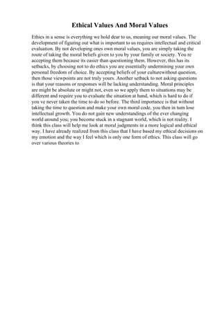 Ethical Values And Moral Values
Ethics in a sense is everything we hold dear to us, meaning our moral values. The
development of figuring out what is important to us requires intellectual and critical
evaluation. By not developing ones own moral values, you are simply taking the
route of taking the moral beliefs given to you by your family or society. You re
accepting them because its easier than questioning them. However, this has its
setbacks, by choosing not to do ethics you are essentially undermining your own
personal freedom of choice. By accepting beliefs of your culturewithout question,
then those viewpoints are not truly yours. Another setback to not asking questions
is that your reasons or responses will be lacking understanding. Moral principles
are might be absolute or might not, even so we apply them to situations may be
different and require you to evaluate the situation at hand, which is hard to do if
you ve never taken the time to do so before. The third importance is that without
taking the time to question and make your own moral code, you then in turn lose
intellectual growth. You do not gain new understandings of the ever changing
world around you; you become stuck in a stagnant world, which is not reality. I
think this class will help me look at moral judgments in a more logical and ethical
way. I have already realized from this class that I have based my ethical decisions on
my emotion and the way I feel which is only one form of ethics. This class will go
over various theories to
 