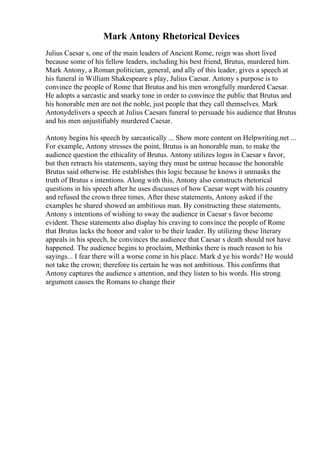 Mark Antony Rhetorical Devices
Julius Caesar s, one of the main leaders of Ancient Rome, reign was short lived
because some of his fellow leaders, including his best friend, Brutus, murdered him.
Mark Antony, a Roman politician, general, and ally of this leader, gives a speech at
his funeral in William Shakespeare s play, Julius Caesar. Antony s purpose is to
convince the people of Rome that Brutus and his men wrongfully murdered Caesar.
He adopts a sarcastic and snarky tone in order to convince the public that Brutus and
his honorable men are not the noble, just people that they call themselves. Mark
Antonydelivers a speech at Julius Caesars funeral to persuade his audience that Brutus
and his men unjustifiably murdered Caesar.
Antony begins his speech by sarcastically ... Show more content on Helpwriting.net ...
For example, Antony stresses the point, Brutus is an honorable man, to make the
audience question the ethicality of Brutus. Antony utilizes logos in Caesar s favor,
but then retracts his statements, saying they must be untrue because the honorable
Brutus said otherwise. He establishes this logic because he knows it unmasks the
truth of Brutus s intentions. Along with this, Antony also constructs rhetorical
questions in his speech after he uses discusses of how Caesar wept with his country
and refused the crown three times. After these statements, Antony asked if the
examples he shared showed an ambitious man. By constructing these statements,
Antony s intentions of wishing to sway the audience in Caesar s favor become
evident. These statements also display his craving to convince the people of Rome
that Brutus lacks the honor and valor to be their leader. By utilizing these literary
appeals in his speech, he convinces the audience that Caesar s death should not have
happened. The audience begins to proclaim, Methinks there is much reason to his
sayings... I fear there will a worse come in his place. Mark d ye his words? He would
not take the crown; therefore tis certain he was not ambitious. This confirms that
Antony captures the audience s attention, and they listen to his words. His strong
argument causes the Romans to change their
 