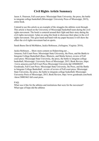 Civil Rights Article Summary
Jason A. Peterson, Full court press: Mississippi State University, the press, the battle
to integrate college basketball (Mississippi: University Press of Mississippi, 2015),
entire book.
I intend to use this article as an example of the struggles the athletes went through.
This article is based on the University of Mississippi basketball team during the civil
rights movement. The book is centered around their fight and their story during the
civil rights movement. I plan on using this book to showcase their place in the civil
rights movement. This goes hand and hand with my paper because it will show the
effect the civil rights movement had on sports.
Sarah Burns David McMahon, Jackie Robinson, (Arlington, Virginia: 2016),
Jackie Robinson ... Show more content on Helpwriting.net ...
Amazon, Full Court Press: Mississippi State University, the Press, and the Battle to
Integrate College Basketball (Race, Rhetoric, and Media Series), review of Full
court press: Mississippi State University, the press, the battle to integrate college
basketball, Mississippi: University Press of Mississippi, 2015, Book Review, https:
//www.amazon.com/Full Court Press Mississippi University/dp/1496808207.
Goodreads, Full Court Press: Mississippi State University, the Press, and the Battle
to Integrate College Basketball , review of review of Full court press: Mississippi
State University, the press, the battle to integrate college basketball, Mississippi:
University Press of Mississippi, 2015, Book Review, http://www.goodreads.com/book
/show/30003463 full court press.
FAQ:
What was it like for the athletes and institutions that were for the movement?
What type of hope did the athletes
 