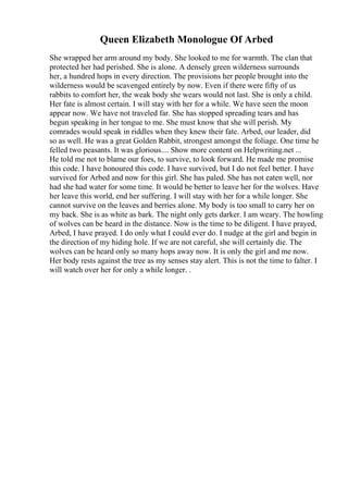 Queen Elizabeth Monologue Of Arbed
She wrapped her arm around my body. She looked to me for warmth. The clan that
protected her had perished. She is alone. A densely green wilderness surrounds
her, a hundred hops in every direction. The provisions her people brought into the
wilderness would be scavenged entirely by now. Even if there were fifty of us
rabbits to comfort her, the weak body she wears would not last. She is only a child.
Her fate is almost certain. I will stay with her for a while. We have seen the moon
appear now. We have not traveled far. She has stopped spreading tears and has
begun speaking in her tongue to me. She must know that she will perish. My
comrades would speak in riddles when they knew their fate. Arbed, our leader, did
so as well. He was a great Golden Rabbit, strongest amongst the foliage. One time he
felled two peasants. It was glorious.... Show more content on Helpwriting.net ...
He told me not to blame our foes, to survive, to look forward. He made me promise
this code. I have honoured this code. I have survived, but I do not feel better. I have
survived for Arbed and now for this girl. She has paled. She has not eaten well, nor
had she had water for some time. It would be better to leave her for the wolves. Have
her leave this world, end her suffering. I will stay with her for a while longer. She
cannot survive on the leaves and berries alone. My body is too small to carry her on
my back. She is as white as bark. The night only gets darker. I am weary. The howling
of wolves can be heard in the distance. Now is the time to be diligent. I have prayed,
Arbed, I have prayed. I do only what I could ever do. I nudge at the girl and begin in
the direction of my hiding hole. If we are not careful, she will certainly die. The
wolves can be heard only so many hops away now. It is only the girl and me now.
Her body rests against the tree as my senses stay alert. This is not the time to falter. I
will watch over her for only a while longer. .
 