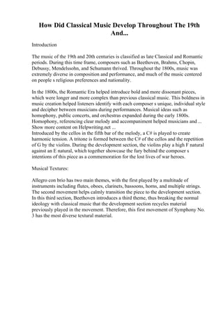 How Did Classical Music Develop Throughout The 19th
And...
Introduction
The music of the 19th and 20th centuries is classified as late Classical and Romantic
periods. During this time frame, composers such as Beethoven, Brahms, Chopin,
Debussy, Mendelssohn, and Schumann thrived. Throughout the 1800s, music was
extremely diverse in composition and performance, and much of the music centered
on people s religious preferences and nationality.
In the 1800s, the Romantic Era helped introduce bold and more dissonant pieces,
which were longer and more complex than previous classical music. This boldness in
music creation helped listeners identify with each composer s unique, individual style
and decipher between musicians during performances. Musical ideas such as
homophony, public concerts, and orchestras expanded during the early 1800s.
Homophony, referencing clear melody and accompaniment helped musicians and ...
Show more content on Helpwriting.net ...
Introduced by the cellos in the fifth bar of the melody, a C# is played to create
harmonic tension. A tritone is formed between the C# of the cellos and the repetition
of G by the violins. During the development section, the violins play a high F natural
against an E natural, which together showcase the fury behind the composer s
intentions of this piece as a commemoration for the lost lives of war heroes.
Musical Textures:
Allegro con brio has two main themes, with the first played by a multitude of
instruments including flutes, oboes, clarinets, bassoons, horns, and multiple strings.
The second movement helps calmly transition the piece to the development section.
In this third section, Beethoven introduces a third theme, thus breaking the normal
ideology with classical music that the development section recycles material
previously played in the movement. Therefore, this first movement of Symphony No.
3 has the most diverse textural material.
 