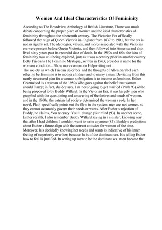 Women And Ideal Characteristics Of Femininity
According to The Broadview Anthology of British Literature, There was much
debate concerning the proper place of women and the ideal characteristics of
femininity throughout the nineteenth century. The Victorian Era officially
followed the reign of Queen Victoria in England from 1837 to 1901, but the era is
not so rigidly set. The ideologies, values, and mores associated with the Victorian
era were present before Queen Victoria, and then followed into America and also
lived sixty years past its recorded date of death. In the 1950s and 60s, the idea of
femininity was still being explored, just as it was a century prior in another country.
Betty Friedans The Feminine Mystique, written in 1963, provides a name for the
womans condition... Show more content on Helpwriting.net ...
The society in which Friedan describes and the thoughts of Allen parallel each
other: to be feminine is to mother children and to marry a man. Deviating from this
neatly structured plan for a woman s obligation is to become unfeminine. Esther
Greenwood is a woman of the 1950s who goes against the belief that women
should marry; in fact, she declares, I m never going to get married (Plath 93) while
being proposed to by Buddy Willard. In the Victorian Era, it was largely men who
grappled with the questioning and answering of the desires and needs of women,
and in the 1960s, the patriarchal society determined the woman s role. In her
novel, Plath specifically points out the flaw in the system: men are not women, so
they cannot accurately govern their needs or wants. After Esther s rejection of
Buddy, he claims, You re crazy. You ll change your mind (93). In another scene,
Esther recalls, I also remember Buddy Willard saying in a sinister, knowing way
that after I had children I wouldn t want to write anymore (85). Buddy s predictions
about Esther s future align with the correct attitudes for women of the time.
Moreover, his decidedly knowing her needs and wants is indicative of his inner
feeling of superiority over her: because he is of the dominant sex, his telling Esther
how to feel is justified. In setting up men to be the dominant sex, men become the
 