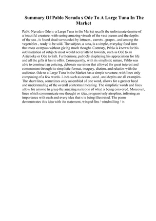 Summary Of Pablo Neruda s Ode To A Large Tuna In The
Market
Pablo Neruda s Ode to a Large Tuna in the Market recalls the unfortunate demise of
a beautiful creature, with seeing amazing visuals of the vast oceans and the depths
of the sea , is found dead surrounded by lettuces , carrots , grapes , and among the
vegetables , ready to be sold. The subject, a tuna, is a simple, everyday food item
that most overpass without giving much thought. Contrary, Pablo is known for his
odd narration of subjects most would never attend towards, such as Ode to an
Artichoke or Ode to Salt. Furthermore, publicly displaying his appreciation for life
and all the gifts it has to offer. Consequently, with its simplistic nature, Pablo was
able to construct an enticing, debonair narration that allowed for great interest and
contentment through its simplistic format, imagery, diction, and relation with the
audience. Ode to a Large Tuna in the Market has a simple structure, with lines only
composing of a few words. Lines such as ocean , seed , and depths are all examples.
The short lines, sometimes only assembled of one word, allows for a greater heed
and understanding of the overall contextual meaning. The simplistic words and lines
allow for anyone to grasp the amazing narration of what is being conveyed. Moreover,
lines which communicate one thought or idea, progressively atrophies, inferring an
importance with each and every idea that s is being illustrated. The poem
demonstrates this idea with the statement, winged fins / windmilling / in
 