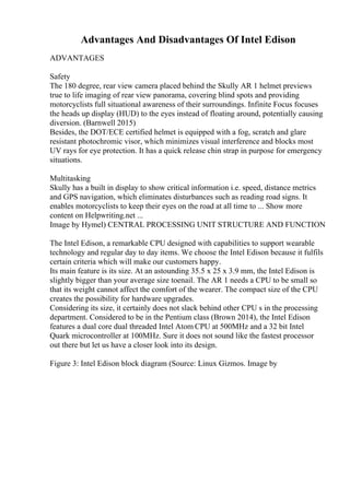 Advantages And Disadvantages Of Intel Edison
ADVANTAGES
Safety
The 180 degree, rear view camera placed behind the Skully AR 1 helmet previews
true to life imaging of rear view panorama, covering blind spots and providing
motorcyclists full situational awareness of their surroundings. Infinite Focus focuses
the heads up display (HUD) to the eyes instead of floating around, potentially causing
diversion. (Barnwell 2015)
Besides, the DOT/ECE certified helmet is equipped with a fog, scratch and glare
resistant photochromic visor, which minimizes visual interference and blocks most
UV rays for eye protection. It has a quick release chin strap in purpose for emergency
situations.
Multitasking
Skully has a built in display to show critical information i.e. speed, distance metrics
and GPS navigation, which eliminates disturbances such as reading road signs. It
enables motorcyclists to keep their eyes on the road at all time to ... Show more
content on Helpwriting.net ...
Image by Hymel) CENTRAL PROCESSING UNIT STRUCTURE AND FUNCTION
The Intel Edison, a remarkable CPU designed with capabilities to support wearable
technology and regular day to day items. We choose the Intel Edison because it fulfils
certain criteria which will make our customers happy.
Its main feature is its size. At an astounding 35.5 x 25 x 3.9 mm, the Intel Edison is
slightly bigger than your average size toenail. The AR 1 needs a CPU to be small so
that its weight cannot affect the comfort of the wearer. The compact size of the CPU
creates the possibility for hardware upgrades.
Considering its size, it certainly does not slack behind other CPU s in the processing
department. Considered to be in the Pentium class (Brown 2014), the Intel Edison
features a dual core dual threaded Intel Atom CPU at 500MHz and a 32 bit Intel
Quark microcontroller at 100MHz. Sure it does not sound like the fastest processor
out there but let us have a closer look into its design.
Figure 3: Intel Edison block diagram (Source: Linux Gizmos. Image by
 