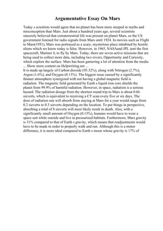 Argumentative Essay On Mars
Today s scientists would agree that no planet has been more steeped in myths and
misconception than Mars. Just about a hundred years ago, several scientists
sincerely believed that extraterrestrial life was present on planet Mars, so the US
government listened for radio signals from Mars until 1924. In movies such as Flight
to Mars(1951), Mars was portrayed as a scary, mysterious place inhabited by hostile
aliens which we know today is false. However, in 1965, NASAand JPL sent the first
spacecraft, Mariner 4, to fly by Mars. Today, there are seven active missions that are
being used to collect more data, including two rovers, Opportunity and Curiosity,
which explore the surface. Mars has been garnering a lot of attention from the media
... Show more content on Helpwriting.net ...
It is made up largely of Carbon dioxide (95.32%), along with Nitrogen (2.7%),
Argon (1.6%), and Oxygen (0.13%). The biggest issue caused by a significantly
thinner atmosphere synergized with not having a global magnetic field is
radiation. The magnetic field generated by Earth s liquid iron core shields the
planet from 99.9% of harmful radiation. However, in space, radiation is a serious
hazard. The radiation dosage from the shortest round trip to Mars is about 0.66
sieverts, which is equivalent to receiving a CT scan every five or six days. The
dose of radiation one will absorb from staying at Mars for a year would range from
0.2 sieverts to 0.3 sieverts depending on the location. To put things in perspective,
absorbing a total of 8 sieverts will most likely result in death. Also, with a
significantly small amount of Oxygen (0.13%), humans would have to wear a
space suit while outside and live in pressurized habitats. Furthermore, Mars gravity
is 31% compared to that of Earth s gravity, which means that readjustments would
have to be made in order to properly walk and run. Although this is a minor
difference, it is more ideal compared to Earth s moon whose gravity is 17% of
 