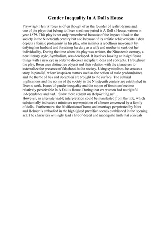 Gender Inequality In A Doll s House
Playwright Henrik Ibsen is often thought of as the founder of realist drama and
one of the plays that belong to Ibsen s realism period is A Doll s House, written in
year 1879. This play is not only remembered because of the impact it had on the
society in the Nineteenth century but also because of its artistic achievements. Isben
depicts a female protagonist in his play, who initiates a rebellious movement by
defying her husband and forsaking her duty as a wife and mother to seek out her
individuality. During the time when this play was written, the Nineteenth century, a
new literary style, Symbolism, was developed. It involves looking at insignificant
things with a new eye in order to discover inexplicit ideas and concepts. Throughout
the play, Ibsen uses distinctive objects and their relation with the characters to
externalize the presence of falsehood in the society. Using symbolism, he creates a
story in parallel, where unspoken matters such as the notion of male predominance
and the theme of lies and deception are brought to the surface. The cultural
implications and the norms of the society in the Nineteenth century are established in
Ibsen s work. Issues of gender inequality and the notion of feminism become
relatively perceivable in A Doll s House. During that era women had no rightful
independence and had... Show more content on Helpwriting.net ...
However, an alternate viable interpretation could be manifested from the title, which
substantially indicates a miniature representation of a house ensconced by a family
of dolls . Furthermore, the falsification of home and marriage perpetrated by Nora
and Helmer is embodied in the highlighted prettified scenes established in the opening
act. The characters willingly lead a life of deceit and inadequate truth that conceals
 