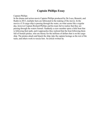 Captain Phillips Essay
Captain Phillips
In the drama and action movie Captain Phillips produced by De Luca, Brunetti, and
Rudin in 2013, multiple facts are fabricated in the making of the movie. In the
movie a U.S cargo ship is passing through the water, on what seems like a regular
day, however Captain Richard Phillips and his team fail to realize that they are
passing through the waters Somali. Suddenly a crew member spots a little boat that
is following their path, and it approaches they realized that the boat following them
full of Somali pirates, who are thirsty for the millions of dollars that is on the cargo
ship. The pirates attack and hijack the ship; take the captain hostage as the rest of the
team, and others work to rescue him. An article written by
 