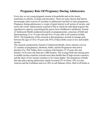 Pregnancy Rate Of Pregnancy During Adolescence
Every day we see young pregnant women in households and on the streets,
sometimes in schools, in shops and elsewhere. There are many factors that lead to
increasingly early exercise of sexuality in adolescents and thus to early pregnancies.
Pregnancy during adolescence is a topic of great interest in all sectors of society, and
across the world. Adolescenceis a period of life in which the individual acquires the
reproductive capacity, psychologically passes from childhood to adulthood. Journal
of Adolescent Health conducted research on pregnancyrates, outcomes of birth and
abortionamong 15 to 19 years old and 10 to 14 year olds in all countries (Gilda,
2015). The hypotheses of this research is that pregnancy accords in teenage girls
between the ages of 10 to 19 years old, 95% of these births occur in low and middle
income.
The research conducted by Journal of Adolescent Health, shows statistics of over
21 counties of pregnancies, abortions, births, and the Pregnancies that end in
abortion (%). This Tables show a contrast with females 15 19 years old, and
females 10 24 years old, Rate per 1,000 females. The average birth rate among teens
in middle income countries exceeds more than double that of high income countries,
and the share of low income countries is five times higher. The proportion of births
that take place during adolescence stands at around 2% in China, 18% in Latin
America and the Caribbean and over 50% in sub Saharan Africa. Half of all births in
 