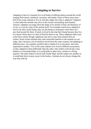 Adapting to Survive
Adapting to Survive Animals live in all kinds of different places around the world
ranging from desert, rainforest, savannas, and tundra. Some of these areas aren t
best fit for some animals to live in, but they adapt, but what is adaption? Adaption
is what helps the animals stay alive in the current surrounding and situation.
Animal s adaption can range from the shape of its mouth or beak, the thickness of
its fur, or even the color of the animal itself. For example camels have adapted to
survive by their camel hump, they use the hump as sustenance when there isn t
any food around for them. Camels evolved to develop their hump because they live
in a desert where there is a lack of food for them to eat. These adaptions didn t just
come from camels though, adaptions may have come from animals that are
extinct. Some extinct animals may look somewhat familiar to the animals we see
today, that s because a lot of animal evolved from the same creature, but adapting to
different areas. An example would be that a rodents live in one place, and some
separated to another. Two of the same rodents now lived in different ecosystems,
so they adapted to them differently than the other. One rodent evolved into a tree
habitat so it developed flaps so it could glide to other trees, similar to a flying
squirrel. The other rodent evolved with similar flaps, but the rodent was smaller so
it could hide from its prey easier in the bushes. Animals do not always change the
way they look by
 