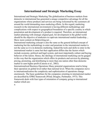 International and Strategic Marketing Essay
International and Strategic Marketing The globalization of business markets from
domestic to international has generated a unique competitive advantage for all the
organizations whose products and services are being welcomed by the customers all
around the world demanding mass marketing efforts. In this regard, marketing
research in the international environment is having different methodology and
complications with respect to geographical boundaries of a specific country in which
penetration and development of a product is required. Therefore, an international
market planning with strategic aligned goal, for development in the global world
should be the objective of marketers to captivate international market leadership....
Show more content on Helpwriting.net ...
International marketing concept is also the same as the general defined concept of
marketing but the methodology to enter and penetrate in the international market is
not the same as it is in domestic marketing. Indeed the tools and skills to enter in the
international market is same but their application differs due the factors which
include economy, political and legal system, and most importantly culture and buying
behavior of the nation. Hence, the ideology of international marketing can be gauged
in this way that the organization which offers its products and services by planning,
pricing, promoting, and distributing to more than one nation other than domestic
market to earn higher profit (Cateora et al., 2002).
Internationalized Business Operations Many potential organizations tend to bring
their operation on global level rather than national level. When the companies move
to internationalization the complexity and sophistication of operations change
enormously. The basic guidelines for the companies orienting in international market
are described by EPRG framework (Wind, Douglas, Perlmutter, 1973). This
framework deals with four types of orientation of company going to international
market which are:
a.
 