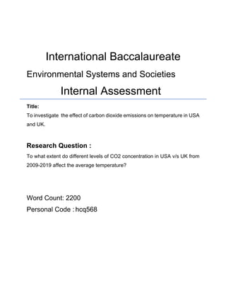 International Baccalaureate
Environmental Systems and Societies
Internal Assessment
Title:
To investigate the effect of carbon dioxide emissions on temperature in USA
and UK.
Research Question :
To what extent do different levels of CO2 concentration in USA v/s UK from
2009-2019 affect the average temperature?
Word Count: 2200
Personal Code : hcq568
 