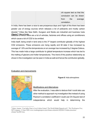 22
In India, there has been a race to see prosperous days and I light of this there has been
greater use of energy sources which releases a lot of pollutants and mostly carbon
dioxide.6
Cities like New Delhi, Gurgaon and Noida are industrial and business hubs
because of which there are a lot of vehicles, factories and offices using air conditioners
which cause a lot of CO2 to be emitted.
India itself, being small in land area is the 3rd
largest contributor globally of the highest
CO2 emissions. These emissions are rising rapidly and till date it has increased by
average of 1.8% and the temperatures on an average has increased by 2 degree Celsius.
This has made India a large contributor to global temperature increase which has led to
the melting of glaciers and hotter temperatures. This trend of the positive relationship as
shown in the investigation can be seen in India as well and hence the contribution globally.
Evaluation and improvements
Modifications and Alternatives
After the evaluation, I was able to deduce that I could also use
other method to approach my investigation like instead of using
Pearson’s correlation coefficient I could use Chi Square test of
independence which would help in determining the
6
Slater, Joanna. “Can India Chart a Low-Carbon Future? The World Might Depend on It.” The Washington Post,
WP Company, 12 June 2020, www.washingtonpost.com/climate-solutions/2020/06/12/india-emissions-
climate/?arc404=true.
chi square test so that the
conclusion can be drawn
from the average
correlation.
Figure 6: India atmosphere
Figure 7: Map of India
 