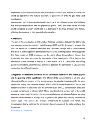 23
dependency of CO2 emissions and temperature rise on each other. Further, more factors
could be determined like natural disasters or pandemic in order to get more valid
conclusions.
Alternatively, for this investigation I could also look at the different factors which affects
the average temperatures like the population growth. Also, any other natural disaster
could be looked at which would lead to a decrease in the CO2 emission and hence,
affecting the increase or decrease in the temperature.
Conclusion
The aim of this investigation to find whether there is a correlation between the CO2 levels
and average temperatures which varied between USA and UK. In order to achieve this
aim, the Pearson’s correlation coefficient was calculated through which it was inferred
that there is a strong positive correlation between CO2 and temperature which suggests
the high impact of CO2 emissions on the rising global temperatures. Hence, the
hypothesis has been supported by the results of the investigation of the data as the
correlation of the variables in the US is 0.986 and of UK it is 0.902 which are strong
positive correlations, also there is a difference between the correlation of USA and UK
suggesting the different impacts.
Altogether, the standard deviation, mean, correlation coefficient and all the graphs
aid the proving of the hypothesis. The different CO2 concentrations of UK and USA
shows the different impacts on the temperature as the standard deviation differ for each
set of data stating that there are different effects of CO2 on the temperature. Hence, the
research question is answered that the different levels of CO2 concentration effect the
average temperature of UK and USA. These countries being a major part of the world
economy, have a major impact on the environment because g the issue of global warming
because of entrapment of sunlight sue to greenhouse gases also causing depletion of
ozone layer. This causes the average temperature to increase and hence, this
investigation clearly matches the conclusion drawn because of the data satisfying the
hypothesis.
Evaluation of Conclusion:
 