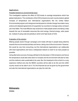 25
Applications
Possible Solutions to environmental issue
The investigation explores the effect of CO2 levels on average temperature which has
global implications. The contribution of the CO2 emissions by each country leads to global
increase of temperature and international organizations like the United Nation
Environmental program and intergovernmental panel on climate change have taken many
actions and released agreements of cooperation by countries to manage carbon emission
yet it has failed. The most effective way would be to make people aware and taking a step
towards the use of renewable resources like wind energy, thermal energy, solar power
etc. instead of using coal and petroleum which emit high levels of CO2.
Evaluation of the solution
Making people aware through campaigns and media will lead in people being attentive
towards the environmental activities and hence, taking care of the environment. However,
this would be very time consuming, but the international organizations can collaborate
with local organizations and have a widespread network to reach to as many people as
possible.
Using alternative sources of energy will lead to the decrease in CO2 emissions and hence
the temperature would also slow down to increase and the environment will start to heal,
and this method is also sustainable to be used. But, the drawback to this is that it is a very
expensive method and only the MEDC countries will be able to do this and the LEDC
country would not be able to do it. For this financial aid can be given by the government
and also the international organizations can play the vital role.
Bibliography
Articles
 