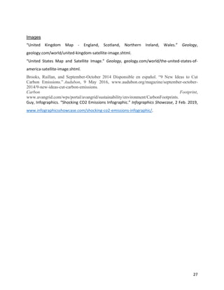 27
Images
“United Kingdom Map - England, Scotland, Northern Ireland, Wales.” Geology,
geology.com/world/united-kingdom-satellite-image.shtml.
“United States Map and Satellite Image.” Geology, geology.com/world/the-united-states-of-
america-satellite-image.shtml.
Brooks, Raillan, and September-October 2014 Disponsible en español. “9 New Ideas to Cut
Carbon Emissions.” Audubon, 9 May 2016, www.audubon.org/magazine/september-october-
2014/9-new-ideas-cut-carbon-emissions.
Carbon Footprint,
www.avangrid.com/wps/portal/avangrid/sustainability/environment/CarbonFootprints.
Guy, Infographics. “Shocking CO2 Emissions Infographic.” Infographics Showcase, 2 Feb. 2019,
www.infographicsshowcase.com/shocking-co2-emissions-infographic/.
 