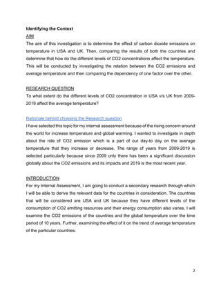 2
Identifying the Context
AIM
The aim of this investigation is to determine the effect of carbon dioxide emissions on
temperature in USA and UK. Then, comparing the results of both the countries and
determine that how do the different levels of CO2 concentrations affect the temperature.
This will be conducted by investigating the relation between the CO2 emissions and
average temperature and then comparing the dependency of one factor over the other.
RESEARCH QUESTION
To what extent do the different levels of CO2 concentration in USA v/s UK from 2009-
2019 affect the average temperature?
Rationale behind choosing the Research question
I have selected this topic for my internal assessment because of the rising concern around
the world for increase temperature and global warming. I wanted to investigate in depth
about the role of CO2 emission which is a part of our day-to day on the average
temperature that they increase or decrease. The range of years from 2009-2019 is
selected particularly because since 2009 only there has been a significant discussion
globally about the CO2 emissions and its impacts and 2019 is the most recent year.
INTRODUCTION
For my Internal Assessment, I am going to conduct a secondary research through which
I will be able to derive the relevant data for the countries in consideration. The countries
that will be considered are USA and UK because they have different levels of the
consumption of CO2 emitting resources and their energy consumption also varies. I will
examine the CO2 emissions of the countries and the global temperature over the time
period of 10 years. Further, examining the effect of it on the trend of average temperature
of the particular countries.
 