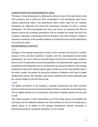 3
CONNECTIONS WITH ENVIRONMENTAL ISSUE
The issue of rising temperatures is affecting the world and one of the major factors is the
CO2 emissions due to which the CO2 concentration in the atmosphere rises hence,
causing greenhouse effect. This greenhouse effect further traps the UV radiation
decreasing the reflectivity and hence the temperature increases as there is warmer
atmosphere. The RQ encompasses this issue and hence, by answering this RQ the
reasons behind the increasing temperature will be revealed the results will show the
increase or decrease in temperature with the increase in the CO2 emissions, helping in
reaching a conclusion of the possible solutions to combat this issue and the applications
of it around the world.
ENVIRONMENTAL CONTEXT
Local
Changes in the average temperature of each of the countries has become a problem
because of the uninvited variations in weather and the unpredictable environmental
catastrophes. As I live in India so, the local impacts on the CO2 concentration variations
like the use of transportation by the local population, the daily electricity usage and uses
of appliances like refrigerators and air conditioners has caused the effects on the average
temperature making the national capital region of India one of the most polluted cities in
the world. Locally, the people are facing the problems of pollution which lead to health
problems like asthma, skin diseases, lung cancer, problems with senses especially eyes
etc. and this relates to UK and USA as well.
Global
The global contribution in the changes in average temperatures has been immense
because of the use of more coal and combustion of fuels in production and manufacturing.
This is a global problem as it is causing the ozone layer to deplete, glaciers and ice caps
to melt.
This makes changes in CO2 concentrations one of the major issues on the global and
local basis and the difference between the CO2 emissions of US and UK would give a
clearer picture of its effects on the average temperatures whether increasing or
decreasing and hence, the global contribution of it as a whole.
 