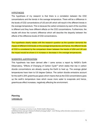 5
HYPOTHESIS
The hypothesis of my research is that there is a correlation between the CO2
concentrations and the trends in the average temperature. There will be a difference in
the levels of CO2 concentrations of US and UK which will result in the different trends in
the average temperature. This is because the carbon emissions by each of the countries
is different and they have different effects on the CO2 concentrations. Furthermore, the
results will show the numeric difference which will describe the disparity between the
effects of the difference levels of CO2 concentrations.
The hypothesis clearly relates with the research question as the question demands the
impact of different CO2 levels on the average temperatures and hence, the different levels
of CO2 is considered by the comparison drawn between the trends of USA and UK and
the impact would be shown b tr increase or decrease in the average temperatures.
SCIENTIFIC JUSTIFICATION
This hypothesis has been derived after I came across a report by NASA’s Earth
Observatory, “Effects of Changing of Carbon Cycle”3
which states that rise in carbon
dioxide concentrations are already causing the Earth to heat up. The average global
temperatures have risen to 0.8 degree Celsius. The carbon dioxide emissions account
for the earth’s 20% greenhouse gases which means that as the CO2 concentrations goes
up the earth’s temperature rises which cause more water to evaporate and hence,
greenhouse effect increases, negatively affecting the environment.
Planning
VARIABLES
3
Effects of Changing of Carbon Cycle, NASA Earth's Observatory ,
earthobservatory.nasa.gov/features/CarbonCycle/page5.php#:~:text=Rising carbon dioxide concentrations are,1.4
degrees Fahrenheit) since 1880.
 