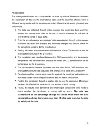 8
PROCEDURE
The investigation involved secondary sources because my internal Assessment involved
the exploration of data on the international basis and the countries chosen were of
different backgrounds and the locations were also different which would give desirable
conclusions.
1. The data was collected through online sources like world data bank and then
entered into the raw data table for the carbon dioxide emissions for US and UK
over the time period of 2009-2019.
2. Then the annual average temperatures’ data was collected through online sources
like world data bank and Statista, and then was arranged in a tabular format for
the same time period to do the investigation.
3. Finding the mean, median and standard deviation of the CO2 emissions and the
average temperatures of the 2 countries
4. The correlation was calculated between the CO2 concentration and the average
temperature rate to understand the level of impact of CO2 concentration on the
temperature for the 2 countries.
5. The percentage increase or decrease over the years in the CO2 emissions and
average temperature was calculated and arranged in a table for each country.
6. Pie charts and bar graphs were made for each of the countries’ calculations so
that there can be visual comparison of the data for easier conclusions.
7. Plotting the correlation through a scatter plot to see the distinctive differences
between the effect of the variables on one another in each country,
8. Finally, the results were compared, and meaningful conclusions were made to
check whether the hypothesis is proven right or wrong. The data was
standardized as the percentage change was found which made the data
comparable and also there were more than 10 sites used to derive the data
for validity of the data.
 