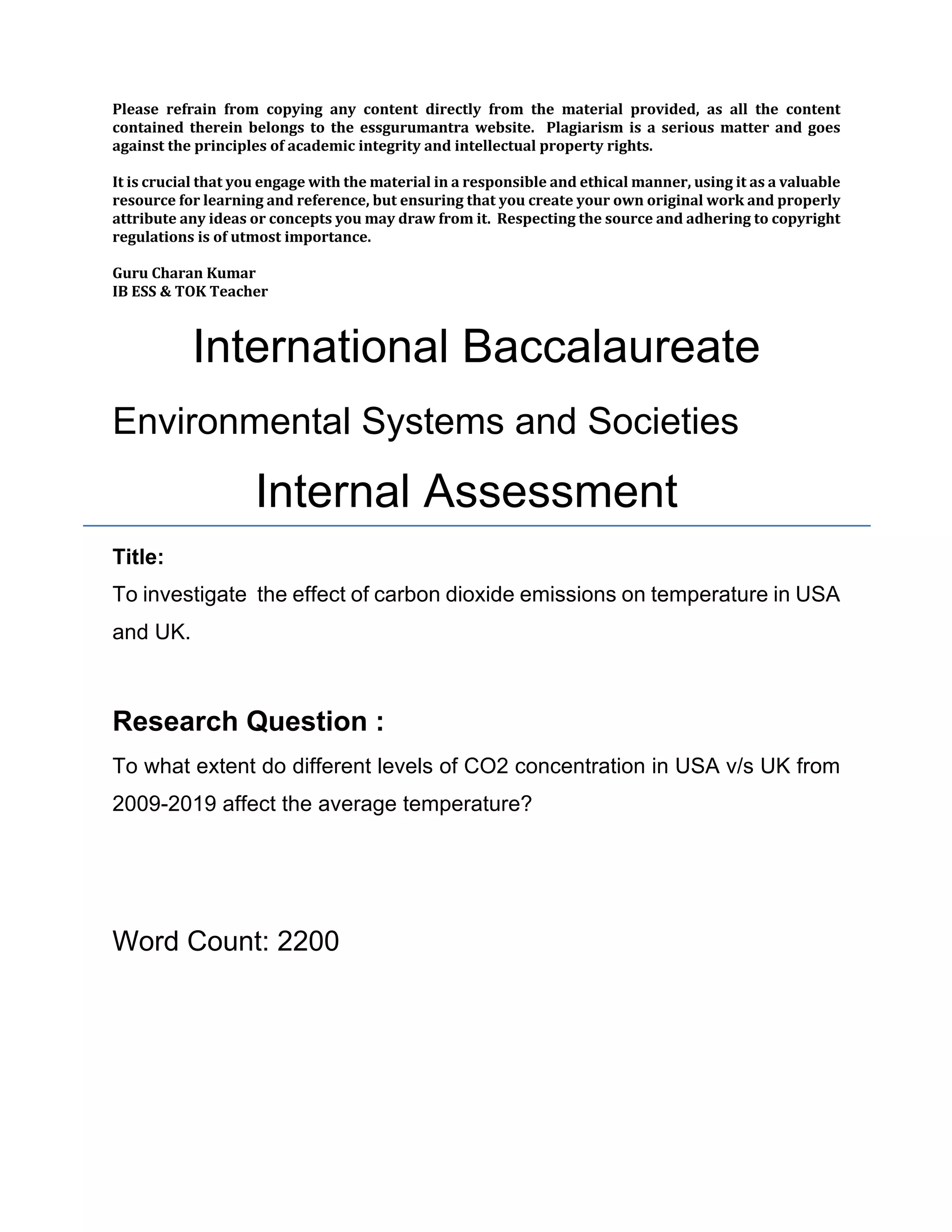 Please refrain from copying any content directly from the material provided, as all the content
contained therein belongs to the essgurumantra website. Plagiarism is a serious matter and goes
against the principles of academic integrity and intellectual property rights.
It is crucial that you engage with the material in a responsible and ethical manner, using it as a valuable
resource for learning and reference, but ensuring that you create your own original work and properly
attribute any ideas or concepts you may draw from it. Respecting the source and adhering to copyright
regulations is of utmost importance.
Guru Charan Kumar
IB ESS & TOK Teacher
International Baccalaureate
Environmental Systems and Societies
Internal Assessment
Title:
To investigate the effect of carbon dioxide emissions on temperature in USA
and UK.
Research Question :
To what extent do different levels of CO2 concentration in USA v/s UK from
2009-2019 affect the average temperature?
Word Count: 2200
 