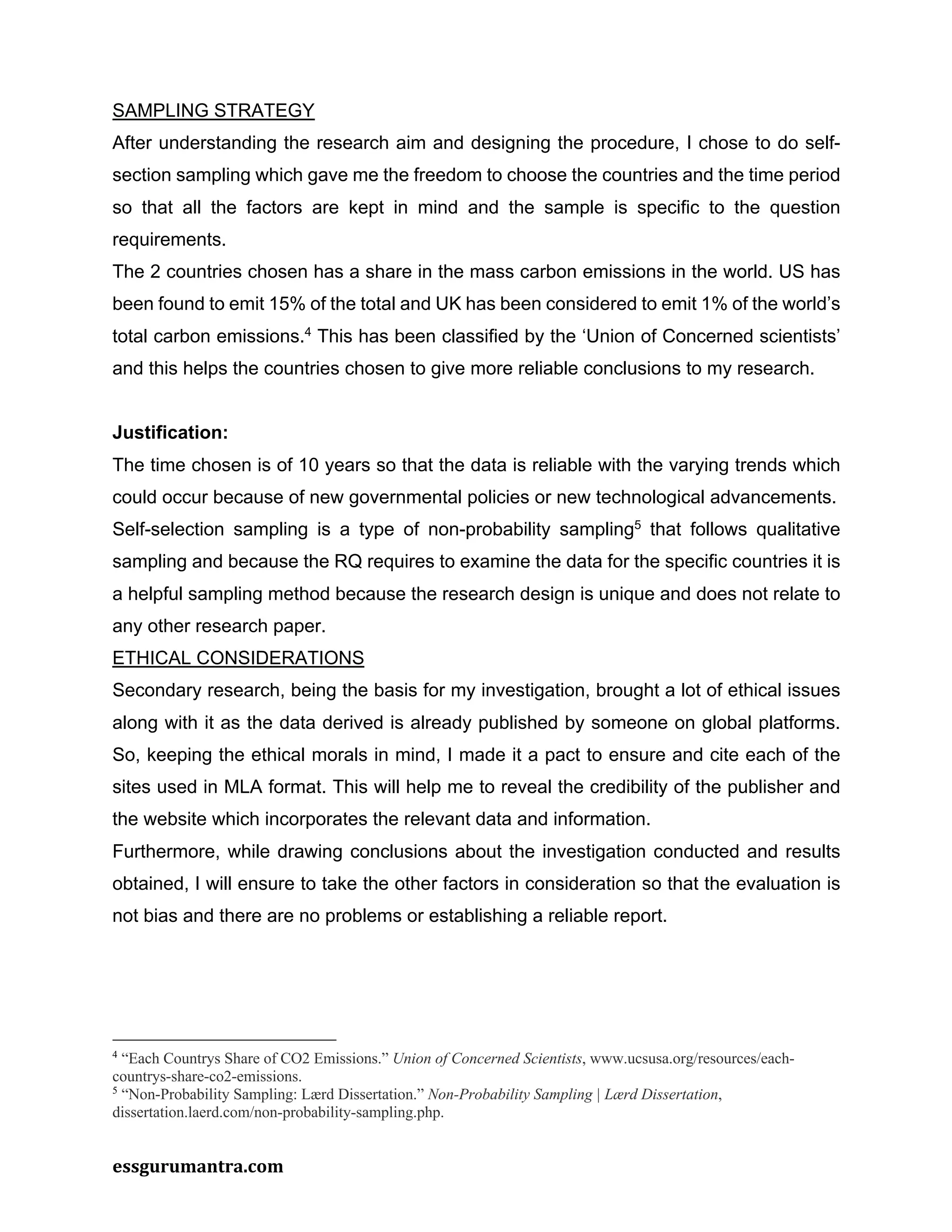 essgurumantra.com
SAMPLING STRATEGY
After understanding the research aim and designing the procedure, I chose to do self-
section sampling which gave me the freedom to choose the countries and the time period
so that all the factors are kept in mind and the sample is specific to the question
requirements.
The 2 countries chosen has a share in the mass carbon emissions in the world. US has
been found to emit 15% of the total and UK has been considered to emit 1% of the world’s
total carbon emissions.4
This has been classified by the ‘Union of Concerned scientists’
and this helps the countries chosen to give more reliable conclusions to my research.
Justification:
The time chosen is of 10 years so that the data is reliable with the varying trends which
could occur because of new governmental policies or new technological advancements.
Self-selection sampling is a type of non-probability sampling5
that follows qualitative
sampling and because the RQ requires to examine the data for the specific countries it is
a helpful sampling method because the research design is unique and does not relate to
any other research paper.
ETHICAL CONSIDERATIONS
Secondary research, being the basis for my investigation, brought a lot of ethical issues
along with it as the data derived is already published by someone on global platforms.
So, keeping the ethical morals in mind, I made it a pact to ensure and cite each of the
sites used in MLA format. This will help me to reveal the credibility of the publisher and
the website which incorporates the relevant data and information.
Furthermore, while drawing conclusions about the investigation conducted and results
obtained, I will ensure to take the other factors in consideration so that the evaluation is
not bias and there are no problems or establishing a reliable report.
4
“Each Countrys Share of CO2 Emissions.” Union of Concerned Scientists, www.ucsusa.org/resources/each-
countrys-share-co2-emissions.
5
“Non-Probability Sampling: Lærd Dissertation.” Non-Probability Sampling | Lærd Dissertation,
dissertation.laerd.com/non-probability-sampling.php.
 